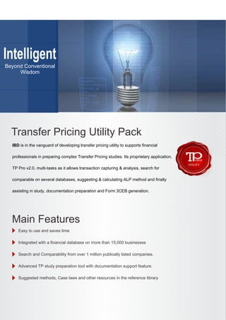 Intelligent
Beyond Conventional
Wisdom
IBD is in the vanguard of developing transfer pricing utility to supports financial
professionals in preparing complex Transfer Pricing studies. Its proprietary application,
TP Pro v2.0, multi-tasks as it allows transaction capturing & analysis, search for
comparable on several databases, suggesting & calculating ALP method and finally
assisting in study, documentation preparation and Form 3CEB generation.
Easy to use and saves time
Integrated with a financial database on more than 15,000 businesses
Search and Comparability from over 1 million publically listed companies.
Advanced TP study preparation tool with documentation support feature.
Suggested methods, Case laws and other resources in the reference library
Transfer Pricing Utility Pack
Main Features
 