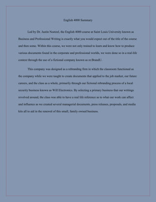 English 4000 Summary
Led by Dr. Justin Noetzel, the English 4000 course at Saint Louis University known as
Business and Professional Writing is exactly what you would expect out of the title of the course
and then some. Within this course, we were not only trained to learn and know how to produce
various documents found in the corporate and professional worlds, we were done so in a real-life
context through the use of a fictional company known as re:BrandU.
This company was designed as a rebranding firm in which the classroom functioned as
the company while we were taught to create documents that applied to the job market, our future
careers, and the class as a whole, primarily through our fictional rebranding process of a local
security business known as Will Electronics. By selecting a primary business that our writings
revolved around, the class was able to have a real life reference as to what our work can affect
and influence as we created several managerial documents, press releases, proposals, and media
kits all to aid in the renewal of this small, family owned business.
 