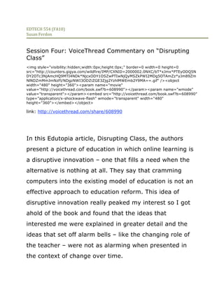 EDTECH 554 (FA10) 
Susan Ferdon 

 
Session Four: VoiceThread Commentary on “Disrupting
Class”
<img style="visibility:hidden;width:0px;height:0px;" border=0 width=0 height=0
src="http://counters.gigya.com/wildfire/IMP/CXNID=2000002.0NXC/bT*xJmx*PTEyODQ5N
DY2OTc3NjAmcHQ9MTI4NDk*NjcxODY1OSZwPTIwNjQyMSZkPWI2MDg5OTAmZz*yJm89Zm
NlNDZmMmJmNzFl/NDgzNWI3ODZiZGE3Zjg2YzhlMWEmb2Y9MA==.gif" /><object
width="480" height="360"><param name="movie"
value="http://voicethread.com/book.swf?b=608990"></param><param name="wmode"
value="transparent"></param><embed src="http://voicethread.com/book.swf?b=608990"
type="application/x-shockwave-flash" wmode="transparent" width="480"
height="360"></embed></object>

link: http://voicethread.com/share/608990




In this Edutopia article, Disrupting Class, the authors
present a picture of education in which online learning is
a disruptive innovation – one that fills a need when the
alternative is nothing at all. They say that cramming
computers into the existing model of education is not an
effective approach to education reform. This idea of
disruptive innovation really peaked my interest so I got
ahold of the book and found that the ideas that
interested me were explained in greater detail and the
ideas that set off alarm bells – like the changing role of
the teacher – were not as alarming when presented in
the context of change over time.
 