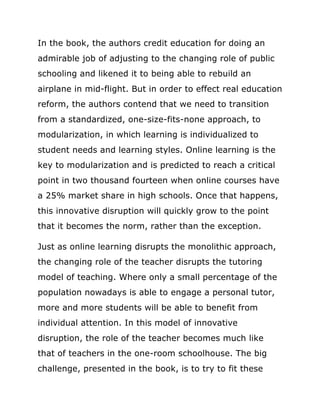 In the book, the authors credit education for doing an
admirable job of adjusting to the changing role of public
schooling and likened it to being able to rebuild an
airplane in mid-flight. But in order to effect real education
reform, the authors contend that we need to transition
from a standardized, one-size-fits-none approach, to
modularization, in which learning is individualized to
student needs and learning styles. Online learning is the
key to modularization and is predicted to reach a critical
point in two thousand fourteen when online courses have
a 25% market share in high schools. Once that happens,
this innovative disruption will quickly grow to the point
that it becomes the norm, rather than the exception.

Just as online learning disrupts the monolithic approach,
the changing role of the teacher disrupts the tutoring
model of teaching. Where only a small percentage of the
population nowadays is able to engage a personal tutor,
more and more students will be able to benefit from
individual attention. In this model of innovative
disruption, the role of the teacher becomes much like
that of teachers in the one-room schoolhouse. The big
challenge, presented in the book, is to try to fit these
 