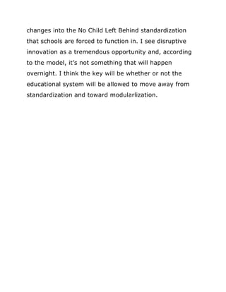 changes into the No Child Left Behind standardization
that schools are forced to function in. I see disruptive
innovation as a tremendous opportunity and, according
to the model, it’s not something that will happen
overnight. I think the key will be whether or not the
educational system will be allowed to move away from
standardization and toward modularlization.
 