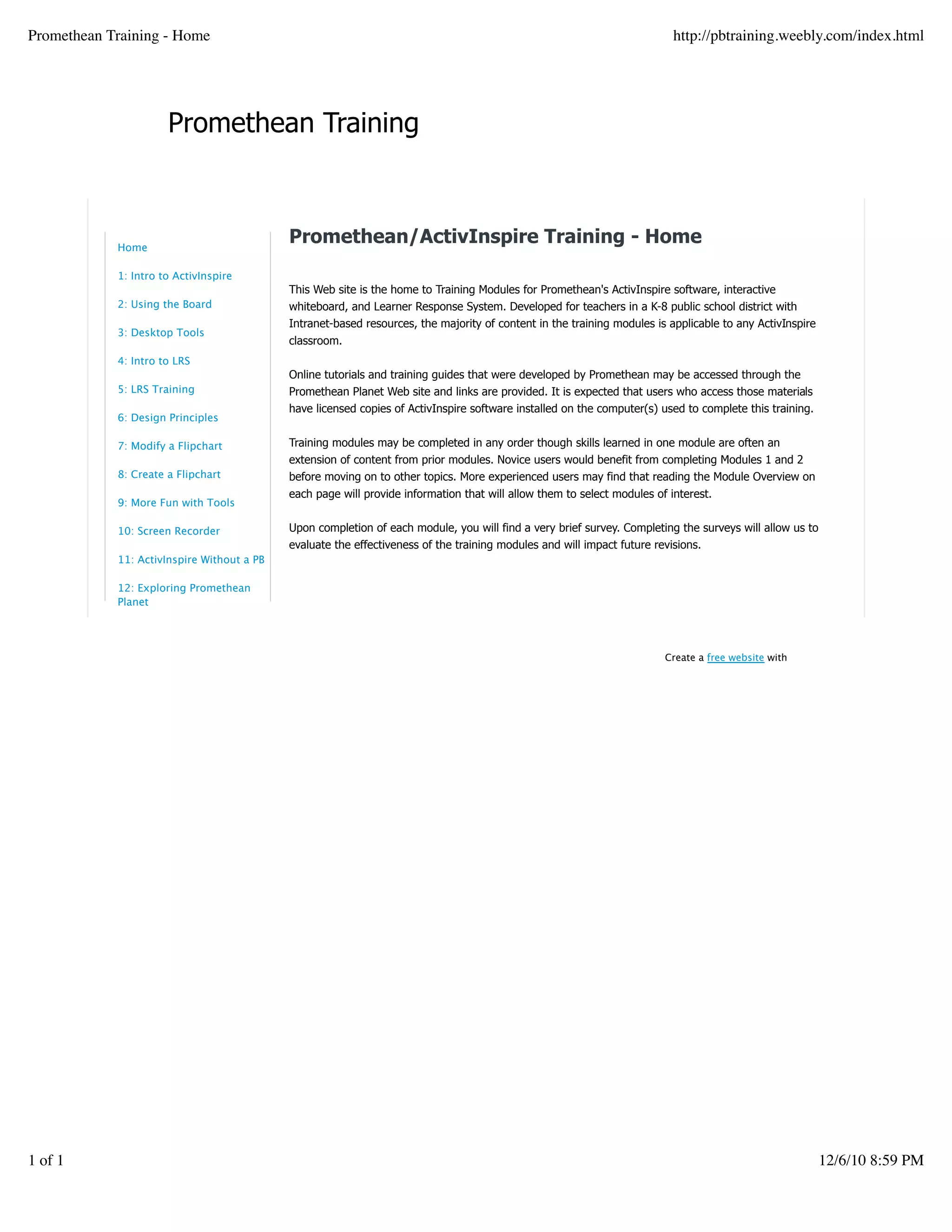 Promethean Training
Promethean/ActivInspire Training - Home
This Web site is the home to Training Modules for Promethean's ActivInspire software, interactive
whiteboard, and Learner Response System. Developed for teachers in a K-8 public school district with
Intranet-based resources, the majority of content in the training modules is applicable to any ActivInspire
classroom.
Online tutorials and training guides that were developed by Promethean may be accessed through the
Promethean Planet Web site and links are provided. It is expected that users who access those materials
have licensed copies of ActivInspire software installed on the computer(s) used to complete this training.
Training modules may be completed in any order though skills learned in one module are often an
extension of content from prior modules. Novice users would benefit from completing Modules 1 and 2
before moving on to other topics. More experienced users may find that reading the Module Overview on
each page will provide information that will allow them to select modules of interest.
Upon completion of each module, you will find a very brief survey. Completing the surveys will allow us to
evaluate the effectiveness of the training modules and will impact future revisions.
Home
1: Intro to ActivInspire
2: Using the Board
3: Desktop Tools
4: Intro to LRS
5: LRS Training
6: Design Principles
7: Modify a Flipchart
8: Create a Flipchart
9: More Fun with Tools
10: Screen Recorder
11: ActivInspire Without a PB
12: Exploring Promethean
Planet
Create a withfree website
Promethean Training - Home http://pbtraining.weebly.com/index.html
1 of 1 12/6/10 8:59 PM
 