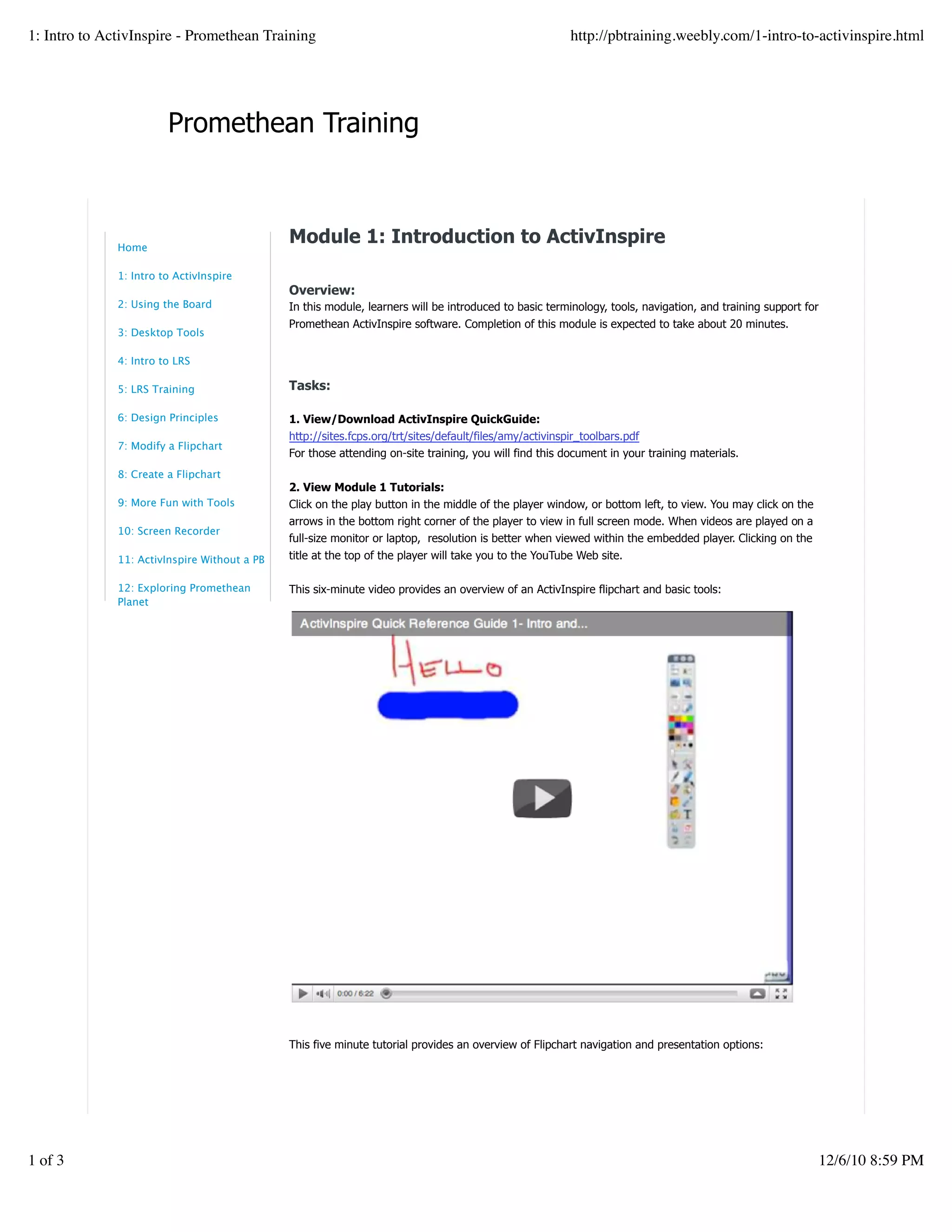 Promethean Training
Module 1: Introduction to ActivInspire
Overview:
In this module, learners will be introduced to basic terminology, tools, navigation, and training support for
Promethean ActivInspire software. Completion of this module is expected to take about 20 minutes.
Tasks:
1. View/Download ActivInspire QuickGuide:
http://sites.fcps.org/trt/sites/default/files/amy/activinspir_toolbars.pdf
For those attending on-site training, you will find this document in your training materials.
2. View Module 1 Tutorials:
Click on the play button in the middle of the player window, or bottom left, to view. You may click on the
arrows in the bottom right corner of the player to view in full screen mode. When videos are played on a
full-size monitor or laptop, resolution is better when viewed within the embedded player. Clicking on the
title at the top of the player will take you to the YouTube Web site.
This six-minute video provides an overview of an ActivInspire flipchart and basic tools:
This five minute tutorial provides an overview of Flipchart navigation and presentation options:
Home
1: Intro to ActivInspire
2: Using the Board
3: Desktop Tools
4: Intro to LRS
5: LRS Training
6: Design Principles
7: Modify a Flipchart
8: Create a Flipchart
9: More Fun with Tools
10: Screen Recorder
11: ActivInspire Without a PB
12: Exploring Promethean
Planet
1: Intro to ActivInspire - Promethean Training http://pbtraining.weebly.com/1-intro-to-activinspire.html
1 of 3 12/6/10 8:59 PM
 