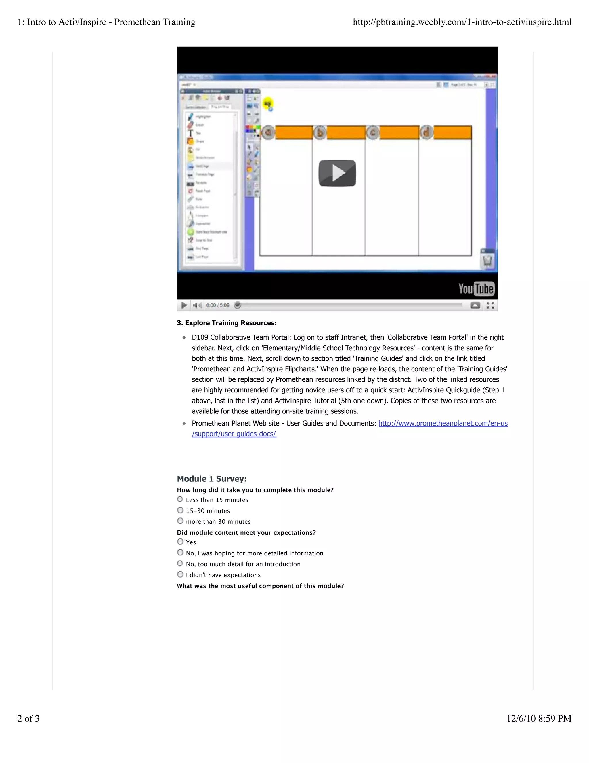 3. Explore Training Resources:
D109 Collaborative Team Portal: Log on to staff Intranet, then 'Collaborative Team Portal' in the right
sidebar. Next, click on 'Elementary/Middle School Technology Resources' - content is the same for
both at this time. Next, scroll down to section titled 'Training Guides' and click on the link titled
'Promethean and ActivInspire Flipcharts.' When the page re-loads, the content of the 'Training Guides'
section will be replaced by Promethean resources linked by the district. Two of the linked resources
are highly recommended for getting novice users off to a quick start: ActivInspire Quickguide (Step 1
above, last in the list) and ActivInspire Tutorial (5th one down). Copies of these two resources are
available for those attending on-site training sessions.
Promethean Planet Web site - User Guides and Documents: http://www.prometheanplanet.com/en-us
/support/user-guides-docs/
Module 1 Survey:
How long did it take you to complete this module?
Less than 15 minutes
15-30 minutes
more than 30 minutes
Did module content meet your expectations?
Yes
No, I was hoping for more detailed information
No, too much detail for an introduction
I didn't have expectations
What was the most useful component of this module?
Create a withfree website
1: Intro to ActivInspire - Promethean Training http://pbtraining.weebly.com/1-intro-to-activinspire.html
2 of 3 12/6/10 8:59 PM
 