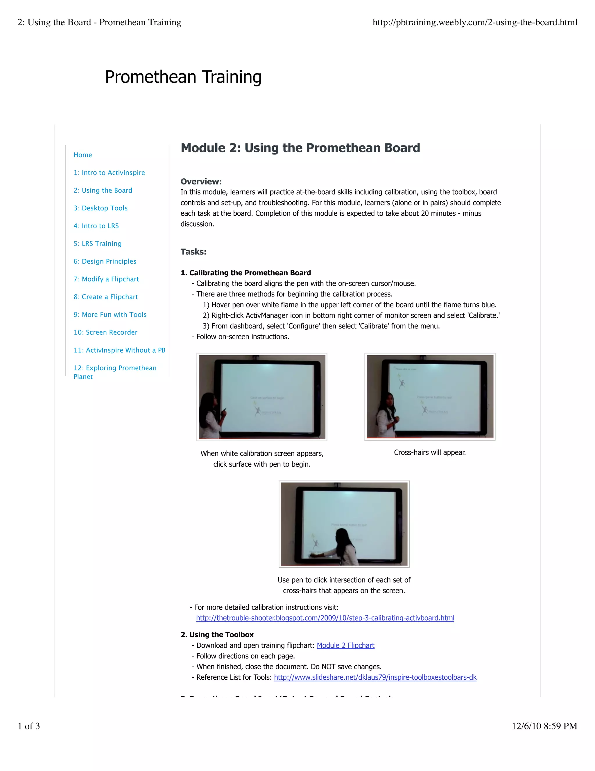 Promethean Training
When white calibration screen appears,
click surface with pen to begin.
Cross-hairs will appear.
Use pen to click intersection of each set of
cross-hairs that appears on the screen.
Module 2: Using the Promethean Board
Overview:
In this module, learners will practice at-the-board skills including calibration, using the toolbox, board
controls and set-up, and troubleshooting. For this module, learners (alone or in pairs) should complete
each task at the board. Completion of this module is expected to take about 20 minutes - minus
discussion.
Tasks:
1. Calibrating the Promethean Board
- Calibrating the board aligns the pen with the on-screen cursor/mouse.
- There are three methods for beginning the calibration process.
1) Hover pen over white flame in the upper left corner of the board until the flame turns blue.
2) Right-click ActivManager icon in bottom right corner of monitor screen and select 'Calibrate.'
3) From dashboard, select 'Configure' then select 'Calibrate' from the menu.
- Follow on-screen instructions.
- For more detailed calibration instructions visit:
http://thetrouble-shooter.blogspot.com/2009/10/step-3-calibrating-activboard.html
2. Using the Toolbox
- Download and open training flipchart: Module 2 Flipchart
- Follow directions on each page.
- When finished, close the document. Do NOT save changes.
- Reference List for Tools: http://www.slideshare.net/dklaus79/inspire-toolboxestoolbars-dk
3. Promethean Board Input/Output Box and Sound Controls
View the first two minutes of this video tutorial to learn board set-up basics. Additional information about
calibrating the board and an introduction to ActivInsprire software is found in the following six minutes of
footage, should you choose to view that as well.
Home
1: Intro to ActivInspire
2: Using the Board
3: Desktop Tools
4: Intro to LRS
5: LRS Training
6: Design Principles
7: Modify a Flipchart
8: Create a Flipchart
9: More Fun with Tools
10: Screen Recorder
11: ActivInspire Without a PB
12: Exploring Promethean
Planet
2: Using the Board - Promethean Training http://pbtraining.weebly.com/2-using-the-board.html
1 of 3 12/6/10 8:59 PM
 
