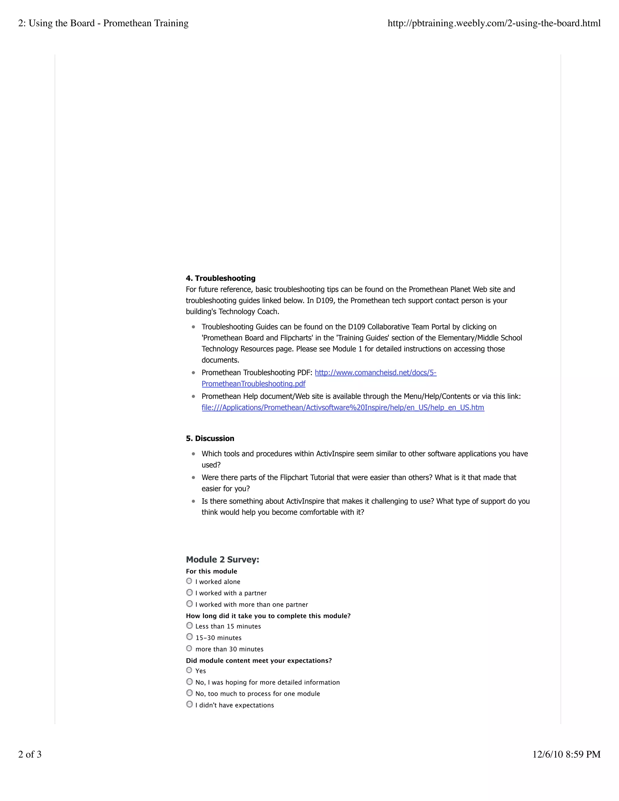 4. Troubleshooting
For future reference, basic troubleshooting tips can be found on the Promethean Planet Web site and
troubleshooting guides linked below. In D109, the Promethean tech support contact person is your
building's Technology Coach.
Troubleshooting Guides can be found on the D109 Collaborative Team Portal by clicking on
'Promethean Board and Flipcharts' in the 'Training Guides' section of the Elementary/Middle School
Technology Resources page. Please see Module 1 for detailed instructions on accessing those
documents.
Promethean Troubleshooting PDF: http://www.comancheisd.net/docs/5-
PrometheanTroubleshooting.pdf
Promethean Help document/Web site is available through the Menu/Help/Contents or via this link:
file:///Applications/Promethean/Activsoftware%20Inspire/help/en_US/help_en_US.htm
5. Discussion
Which tools and procedures within ActivInspire seem similar to other software applications you have
used?
Were there parts of the Flipchart Tutorial that were easier than others? What is it that made that
easier for you?
Is there something about ActivInspire that makes it challenging to use? What type of support do you
think would help you become comfortable with it?
Module 2 Survey:
For this module
I worked alone
I worked with a partner
I worked with more than one partner
How long did it take you to complete this module?
Less than 15 minutes
15-30 minutes
more than 30 minutes
Did module content meet your expectations?
Yes
No, I was hoping for more detailed information
No, too much to process for one module
I didn't have expectations
Create a withfree website
2: Using the Board - Promethean Training http://pbtraining.weebly.com/2-using-the-board.html
2 of 3 12/6/10 8:59 PM
 