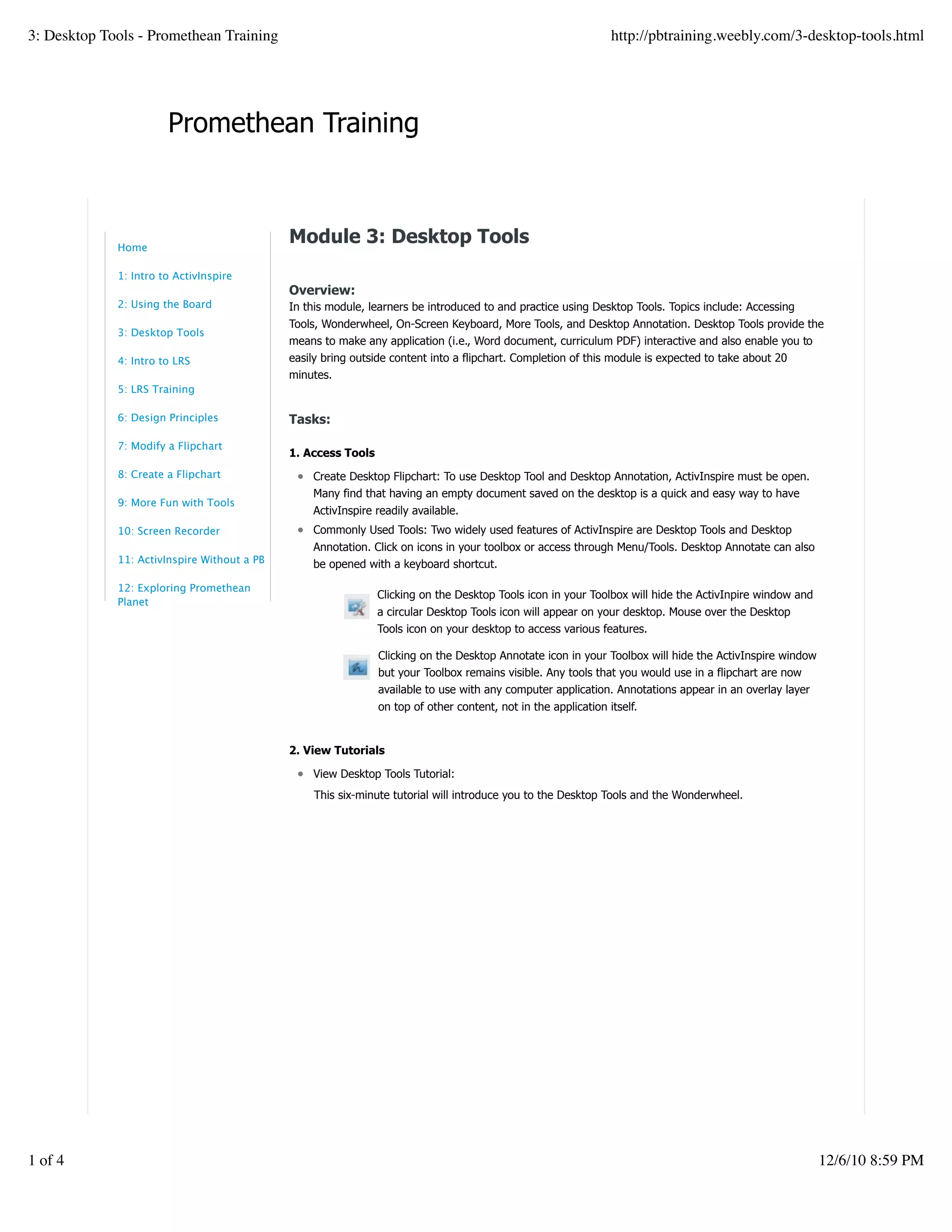 Promethean Training
Clicking on the Desktop Tools icon in your Toolbox will hide the ActivInpire window and
a circular Desktop Tools icon will appear on your desktop. Mouse over the Desktop
Tools icon on your desktop to access various features.
Clicking on the Desktop Annotate icon in your Toolbox will hide the ActivInspire window
but your Toolbox remains visible. Any tools that you would use in a flipchart are now
available to use with any computer application. Annotations appear in an overlay layer
on top of other content, not in the application itself.
Module 3: Desktop Tools
Overview:
In this module, learners be introduced to and practice using Desktop Tools. Topics include: Accessing
Tools, Wonderwheel, On-Screen Keyboard, More Tools, and Desktop Annotation. Desktop Tools provide the
means to make any application (i.e., Word document, curriculum PDF) interactive and also enable you to
easily bring outside content into a flipchart. Completion of this module is expected to take about 20
minutes.
Tasks:
1. Access Tools
Create Desktop Flipchart: To use Desktop Tool and Desktop Annotation, ActivInspire must be open.
Many find that having an empty document saved on the desktop is a quick and easy way to have
ActivInspire readily available.
Commonly Used Tools: Two widely used features of ActivInspire are Desktop Tools and Desktop
Annotation. Click on icons in your toolbox or access through Menu/Tools. Desktop Annotate can also
be opened with a keyboard shortcut.
2. View Tutorials
View Desktop Tools Tutorial:
This six-minute tutorial will introduce you to the Desktop Tools and the Wonderwheel.
Home
1: Intro to ActivInspire
2: Using the Board
3: Desktop Tools
4: Intro to LRS
5: LRS Training
6: Design Principles
7: Modify a Flipchart
8: Create a Flipchart
9: More Fun with Tools
10: Screen Recorder
11: ActivInspire Without a PB
12: Exploring Promethean
Planet
3: Desktop Tools - Promethean Training http://pbtraining.weebly.com/3-desktop-tools.html
1 of 4 12/6/10 8:59 PM
 