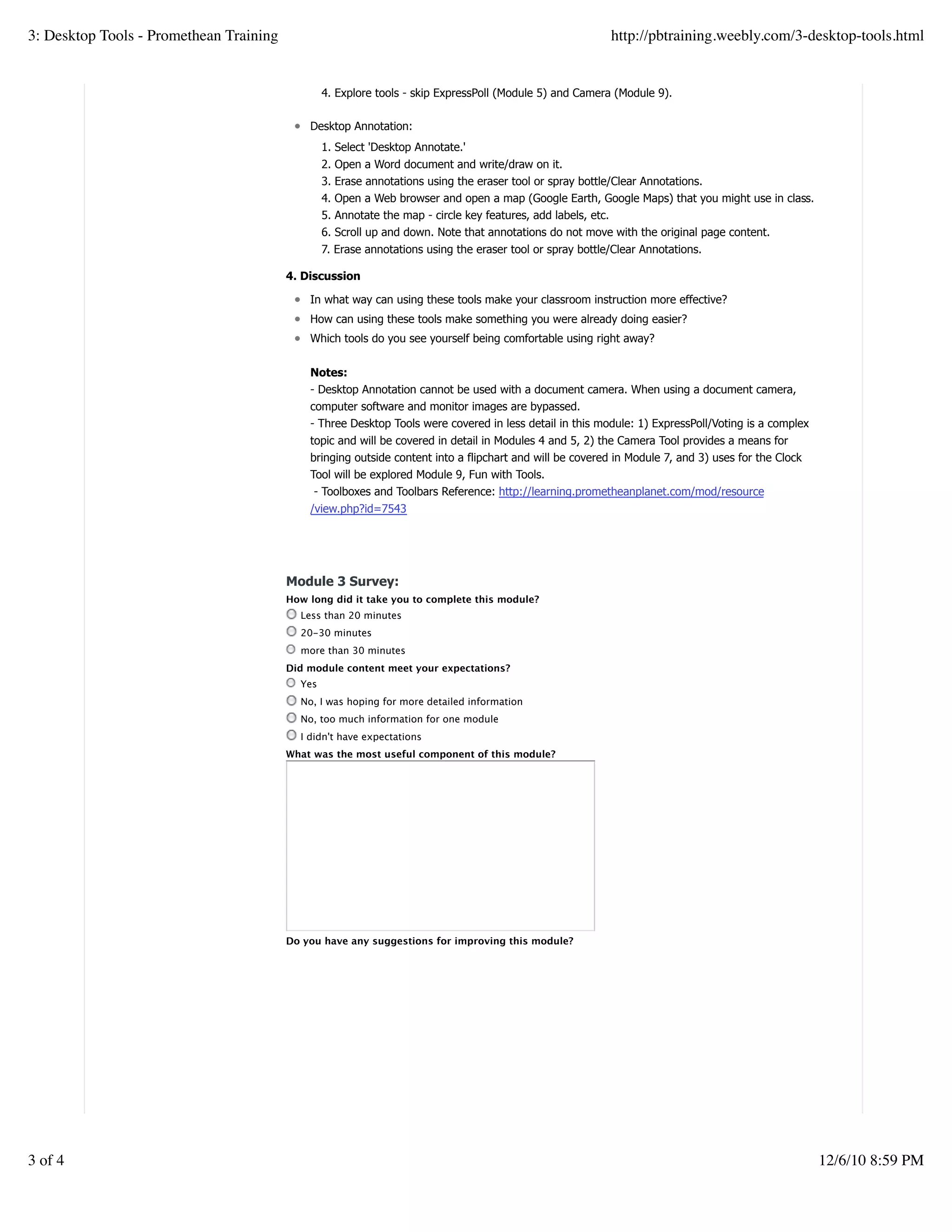 4. Explore tools - skip ExpressPoll (Module 5) and Camera (Module 9).
Desktop Annotation:
1. Select 'Desktop Annotate.'
2. Open a Word document and write/draw on it.
3. Erase annotations using the eraser tool or spray bottle/Clear Annotations.
4. Open a Web browser and open a map (Google Earth, Google Maps) that you might use in class.
5. Annotate the map - circle key features, add labels, etc.
6. Scroll up and down. Note that annotations do not move with the original page content.
7. Erase annotations using the eraser tool or spray bottle/Clear Annotations.
4. Discussion
In what way can using these tools make your classroom instruction more effective?
How can using these tools make something you were already doing easier?
Which tools do you see yourself being comfortable using right away?
Notes:
- Desktop Annotation cannot be used with a document camera. When using a document camera,
computer software and monitor images are bypassed.
- Three Desktop Tools were covered in less detail in this module: 1) ExpressPoll/Voting is a complex
topic and will be covered in detail in Modules 4 and 5, 2) the Camera Tool provides a means for
bringing outside content into a flipchart and will be covered in Module 7, and 3) uses for the Clock
Tool will be explored Module 9, Fun with Tools.
- Toolboxes and Toolbars Reference: http://learning.prometheanplanet.com/mod/resource
/view.php?id=7543
Module 3 Survey:
How long did it take you to complete this module?
Less than 20 minutes
20-30 minutes
more than 30 minutes
Did module content meet your expectations?
Yes
No, I was hoping for more detailed information
No, too much information for one module
I didn't have expectations
What was the most useful component of this module?
Do you have any suggestions for improving this module?
3: Desktop Tools - Promethean Training http://pbtraining.weebly.com/3-desktop-tools.html
3 of 4 12/6/10 8:59 PM
 