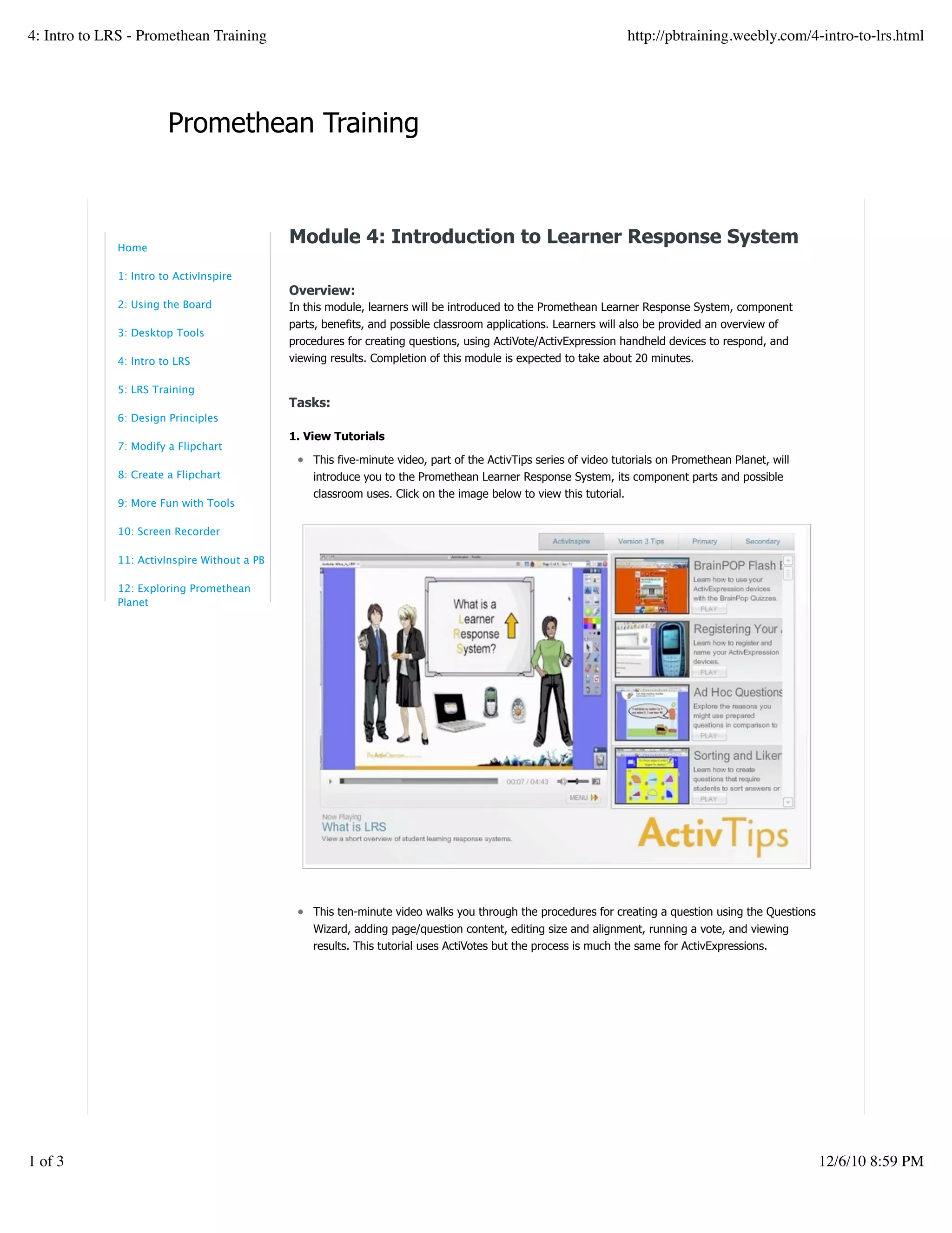 Promethean Training
Module 4: Introduction to Learner Response System
Overview:
In this module, learners will be introduced to the Promethean Learner Response System, component
parts, benefits, and possible classroom applications. Learners will also be provided an overview of
procedures for creating questions, using ActiVote/ActivExpression handheld devices to respond, and
viewing results. Completion of this module is expected to take about 20 minutes.
Tasks:
1. View Tutorials
This five-minute video, part of the ActivTips series of video tutorials on Promethean Planet, will
introduce you to the Promethean Learner Response System, its component parts and possible
classroom uses. Click on the image below to view this tutorial.
This ten-minute video walks you through the procedures for creating a question using the Questions
Wizard, adding page/question content, editing size and alignment, running a vote, and viewing
results. This tutorial uses ActiVotes but the process is much the same for ActivExpressions.
Home
1: Intro to ActivInspire
2: Using the Board
3: Desktop Tools
4: Intro to LRS
5: LRS Training
6: Design Principles
7: Modify a Flipchart
8: Create a Flipchart
9: More Fun with Tools
10: Screen Recorder
11: ActivInspire Without a PB
12: Exploring Promethean
Planet
4: Intro to LRS - Promethean Training http://pbtraining.weebly.com/4-intro-to-lrs.html
1 of 3 12/6/10 8:59 PM
 