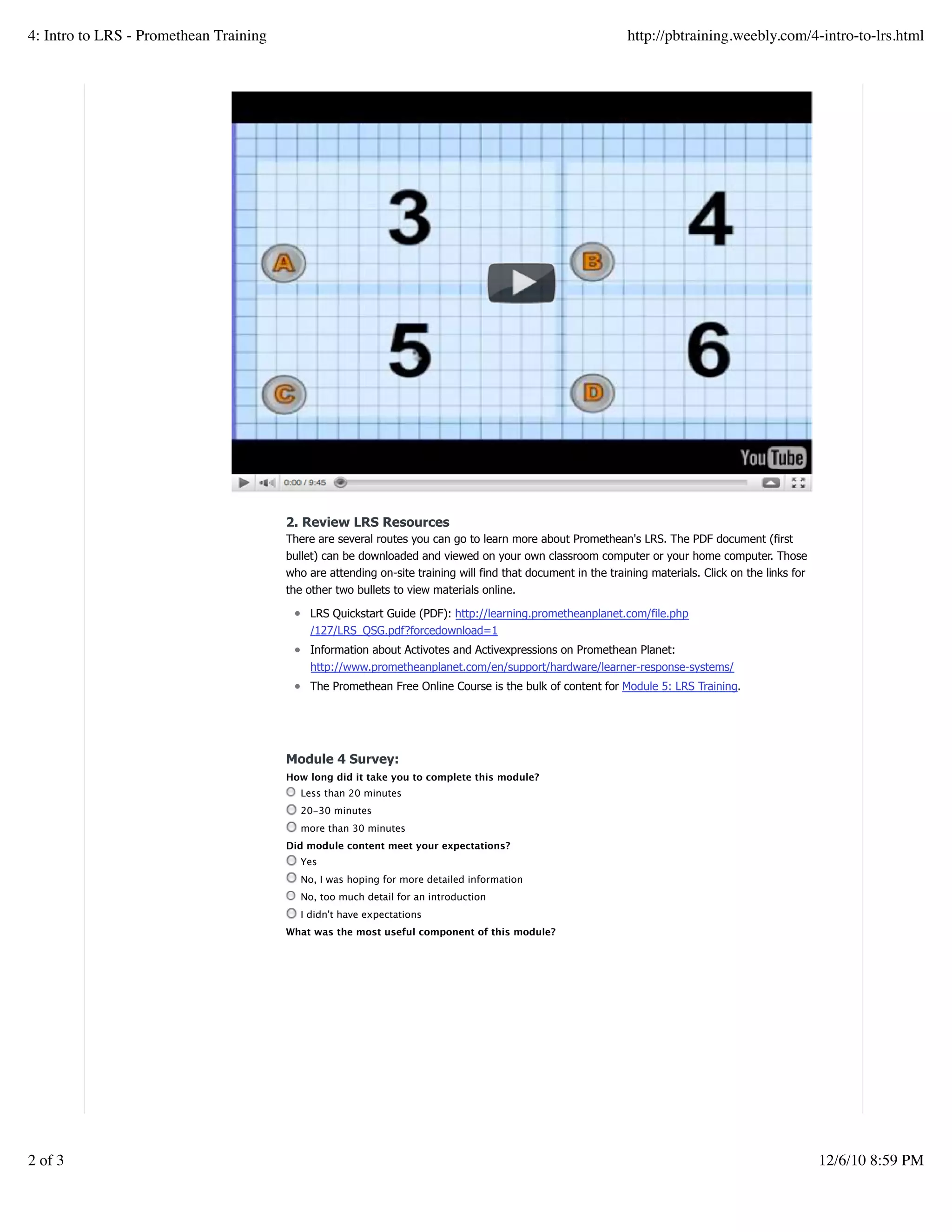 2. Review LRS Resources
There are several routes you can go to learn more about Promethean's LRS. The PDF document (first
bullet) can be downloaded and viewed on your own classroom computer or your home computer. Those
who are attending on-site training will find that document in the training materials. Click on the links for
the other two bullets to view materials online.
LRS Quickstart Guide (PDF): http://learning.prometheanplanet.com/file.php
/127/LRS_QSG.pdf?forcedownload=1
Information about Activotes and Activexpressions on Promethean Planet:
http://www.prometheanplanet.com/en/support/hardware/learner-response-systems/
The Promethean Free Online Course is the bulk of content for Module 5: LRS Training.
Module 4 Survey:
How long did it take you to complete this module?
Less than 20 minutes
20-30 minutes
more than 30 minutes
Did module content meet your expectations?
Yes
No, I was hoping for more detailed information
No, too much detail for an introduction
I didn't have expectations
What was the most useful component of this module?
Create a withfree website
4: Intro to LRS - Promethean Training http://pbtraining.weebly.com/4-intro-to-lrs.html
2 of 3 12/6/10 8:59 PM
 