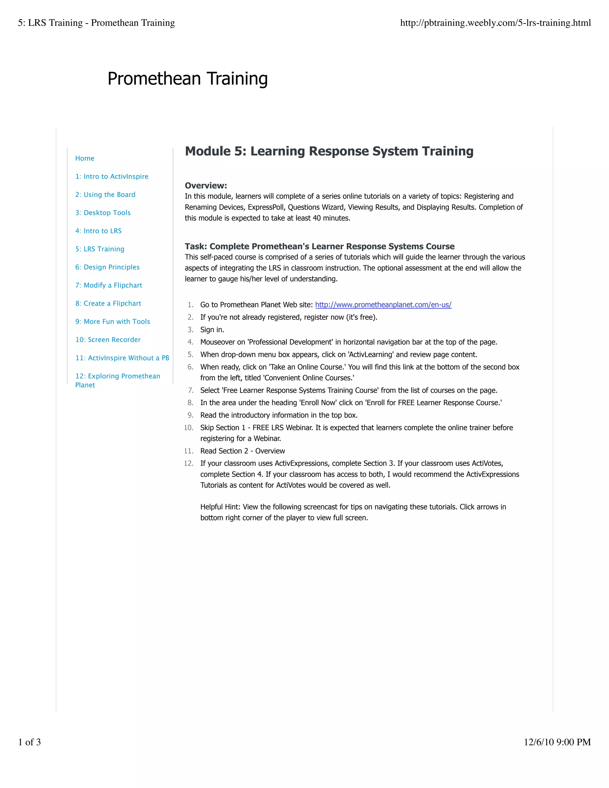 Promethean Training
Module 5: Learning Response System Training
Overview:
In this module, learners will complete of a series online tutorials on a variety of topics: Registering and
Renaming Devices, ExpressPoll, Questions Wizard, Viewing Results, and Displaying Results. Completion of
this module is expected to take at least 40 minutes.
Task: Complete Promethean's Learner Response Systems Course
This self-paced course is comprised of a series of tutorials which will guide the learner through the various
aspects of integrating the LRS in classroom instruction. The optional assessment at the end will allow the
learner to gauge his/her level of understanding.
Go to Promethean Planet Web site: http://www.prometheanplanet.com/en-us/1.
If you're not already registered, register now (it's free).2.
Sign in.3.
Mouseover on 'Professional Development' in horizontal navigation bar at the top of the page.4.
When drop-down menu box appears, click on 'ActivLearning' and review page content.5.
When ready, click on 'Take an Online Course.' You will find this link at the bottom of the second box
from the left, titled 'Convenient Online Courses.'
6.
Select 'Free Learner Response Systems Training Course' from the list of courses on the page.7.
In the area under the heading 'Enroll Now' click on 'Enroll for FREE Learner Response Course.'8.
Read the introductory information in the top box.9.
Skip Section 1 - FREE LRS Webinar. It is expected that learners complete the online trainer before
registering for a Webinar.
10.
Read Section 2 - Overview11.
If your classroom uses ActivExpressions, complete Section 3. If your classroom uses ActiVotes,
complete Section 4. If your classroom has access to both, I would recommend the ActivExpressions
Tutorials as content for ActiVotes would be covered as well.
Helpful Hint: View the following screencast for tips on navigating these tutorials. Click arrows in
bottom right corner of the player to view full screen.
12.
Home
1: Intro to ActivInspire
2: Using the Board
3: Desktop Tools
4: Intro to LRS
5: LRS Training
6: Design Principles
7: Modify a Flipchart
8: Create a Flipchart
9: More Fun with Tools
10: Screen Recorder
11: ActivInspire Without a PB
12: Exploring Promethean
Planet
5: LRS Training - Promethean Training http://pbtraining.weebly.com/5-lrs-training.html
1 of 3 12/6/10 9:00 PM
 