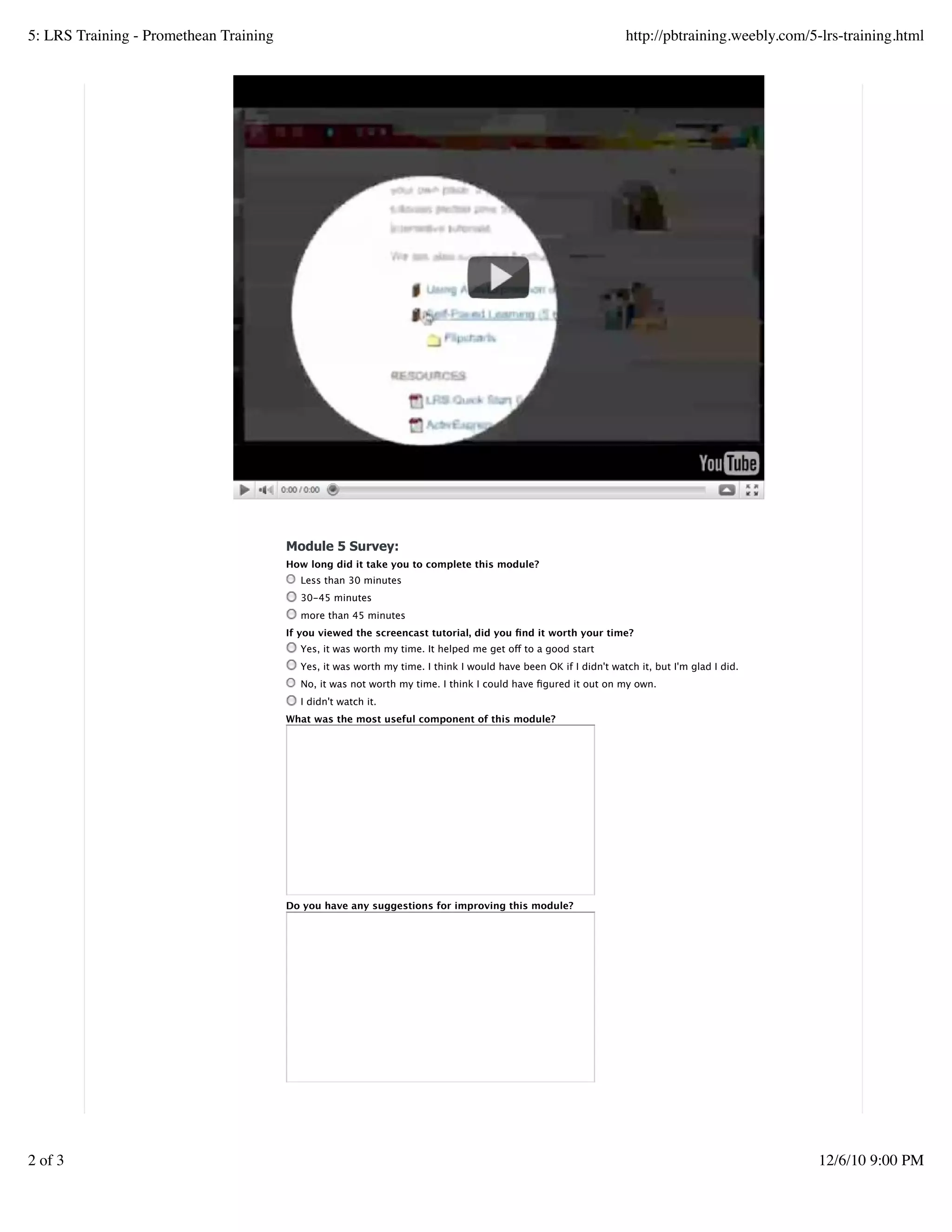 Module 5 Survey:
How long did it take you to complete this module?
Less than 30 minutes
30-45 minutes
more than 45 minutes
If you viewed the screencast tutorial, did you ﬁnd it worth your time?
Yes, it was worth my time. It helped me get off to a good start
Yes, it was worth my time. I think I would have been OK if I didn't watch it, but I'm glad I did.
No, it was not worth my time. I think I could have ﬁgured it out on my own.
I didn't watch it.
What was the most useful component of this module?
Do you have any suggestions for improving this module?
Create a withfree website
5: LRS Training - Promethean Training http://pbtraining.weebly.com/5-lrs-training.html
2 of 3 12/6/10 9:00 PM
 