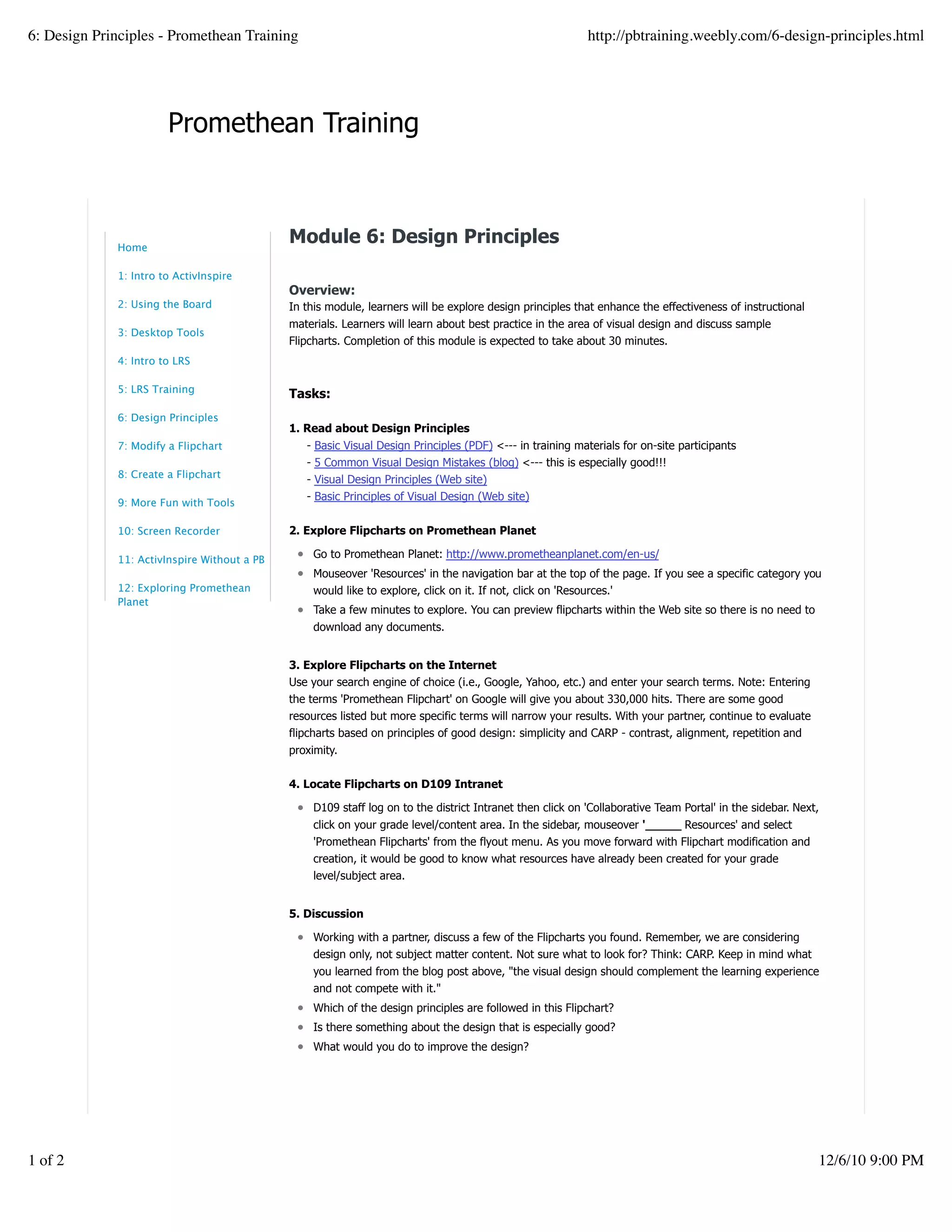 Promethean Training
Module 6: Design Principles
Overview:
In this module, learners will be explore design principles that enhance the effectiveness of instructional
materials. Learners will learn about best practice in the area of visual design and discuss sample
Flipcharts. Completion of this module is expected to take about 30 minutes.
Tasks:
1. Read about Design Principles
- Basic Visual Design Principles (PDF) <--- in training materials for on-site participants
- 5 Common Visual Design Mistakes (blog) <--- this is especially good!!!
- Visual Design Principles (Web site)
- Basic Principles of Visual Design (Web site)
2. Explore Flipcharts on Promethean Planet
Go to Promethean Planet: http://www.prometheanplanet.com/en-us/
Mouseover 'Resources' in the navigation bar at the top of the page. If you see a specific category you
would like to explore, click on it. If not, click on 'Resources.'
Take a few minutes to explore. You can preview flipcharts within the Web site so there is no need to
download any documents.
3. Explore Flipcharts on the Internet
Use your search engine of choice (i.e., Google, Yahoo, etc.) and enter your search terms. Note: Entering
the terms 'Promethean Flipchart' on Google will give you about 330,000 hits. There are some good
resources listed but more specific terms will narrow your results. With your partner, continue to evaluate
flipcharts based on principles of good design: simplicity and CARP - contrast, alignment, repetition and
proximity.
4. Locate Flipcharts on D109 Intranet
D109 staff log on to the district Intranet then click on 'Collaborative Team Portal' in the sidebar. Next,
click on your grade level/content area. In the sidebar, mouseover '_____ Resources' and select
'Promethean Flipcharts' from the flyout menu. As you move forward with Flipchart modification and
creation, it would be good to know what resources have already been created for your grade
level/subject area.
5. Discussion
Working with a partner, discuss a few of the Flipcharts you found. Remember, we are considering
design only, not subject matter content. Not sure what to look for? Think: CARP. Keep in mind what
you learned from the blog post above, "the visual design should complement the learning experience
and not compete with it."
Which of the design principles are followed in this Flipchart?
Is there something about the design that is especially good?
What would you do to improve the design?
Module 6 Survey:
How long did it take you to complete this module?
Less than 20 minutes
20-30 minutes
more than 30 minutes
Did module content meet your expectations?
Home
1: Intro to ActivInspire
2: Using the Board
3: Desktop Tools
4: Intro to LRS
5: LRS Training
6: Design Principles
7: Modify a Flipchart
8: Create a Flipchart
9: More Fun with Tools
10: Screen Recorder
11: ActivInspire Without a PB
12: Exploring Promethean
Planet
6: Design Principles - Promethean Training http://pbtraining.weebly.com/6-design-principles.html
1 of 2 12/6/10 9:00 PM
 