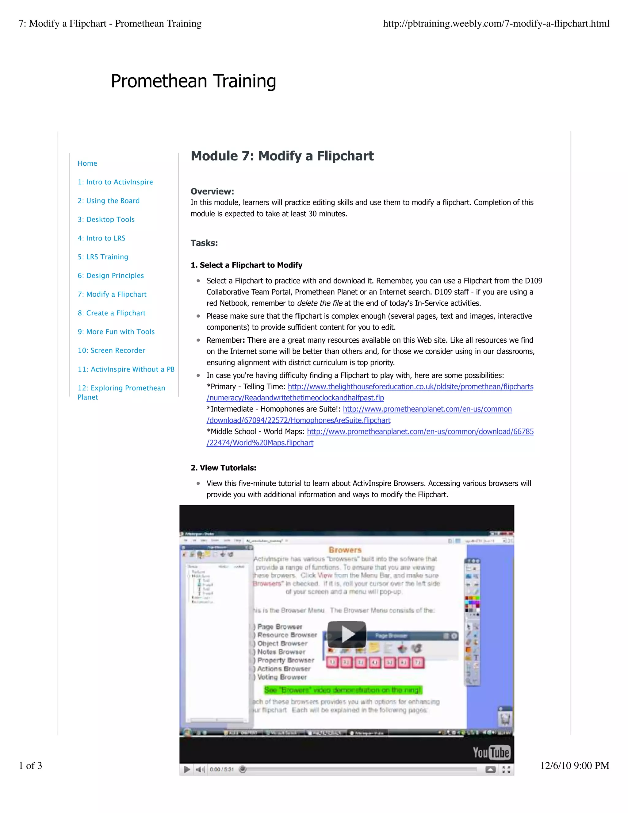 Promethean Training
Module 7: Modify a Flipchart
Overview:
In this module, learners will practice editing skills and use them to modify a flipchart. Completion of this
module is expected to take at least 30 minutes.
Tasks:
1. Select a Flipchart to Modify
Select a Flipchart to practice with and download it. Remember, you can use a Flipchart from the D109
Collaborative Team Portal, Promethean Planet or an Internet search. D109 staff - if you are using a
red Netbook, remember to delete the file at the end of today's In-Service activities.
Please make sure that the flipchart is complex enough (several pages, text and images, interactive
components) to provide sufficient content for you to edit.
Remember: There are a great many resources available on this Web site. Like all resources we find
on the Internet some will be better than others and, for those we consider using in our classrooms,
ensuring alignment with district curriculum is top priority.
In case you're having difficulty finding a Flipchart to play with, here are some possibilities:
*Primary - Telling Time: http://www.thelighthouseforeducation.co.uk/oldsite/promethean/flipcharts
/numeracy/Readandwritethetimeoclockandhalfpast.flp
*Intermediate - Homophones are Suite!: http://www.prometheanplanet.com/en-us/common
/download/67094/22572/HomophonesAreSuite.flipchart
*Middle School - World Maps: http://www.prometheanplanet.com/en-us/common/download/66785
/22474/World%20Maps.flipchart
2. View Tutorials:
View this five-minute tutorial to learn about ActivInspire Browsers. Accessing various browsers will
provide you with additional information and ways to modify the Flipchart.
Home
1: Intro to ActivInspire
2: Using the Board
3: Desktop Tools
4: Intro to LRS
5: LRS Training
6: Design Principles
7: Modify a Flipchart
8: Create a Flipchart
9: More Fun with Tools
10: Screen Recorder
11: ActivInspire Without a PB
12: Exploring Promethean
Planet
7: Modify a Flipchart - Promethean Training http://pbtraining.weebly.com/7-modify-a-ﬂipchart.html
1 of 3 12/6/10 9:00 PM
 