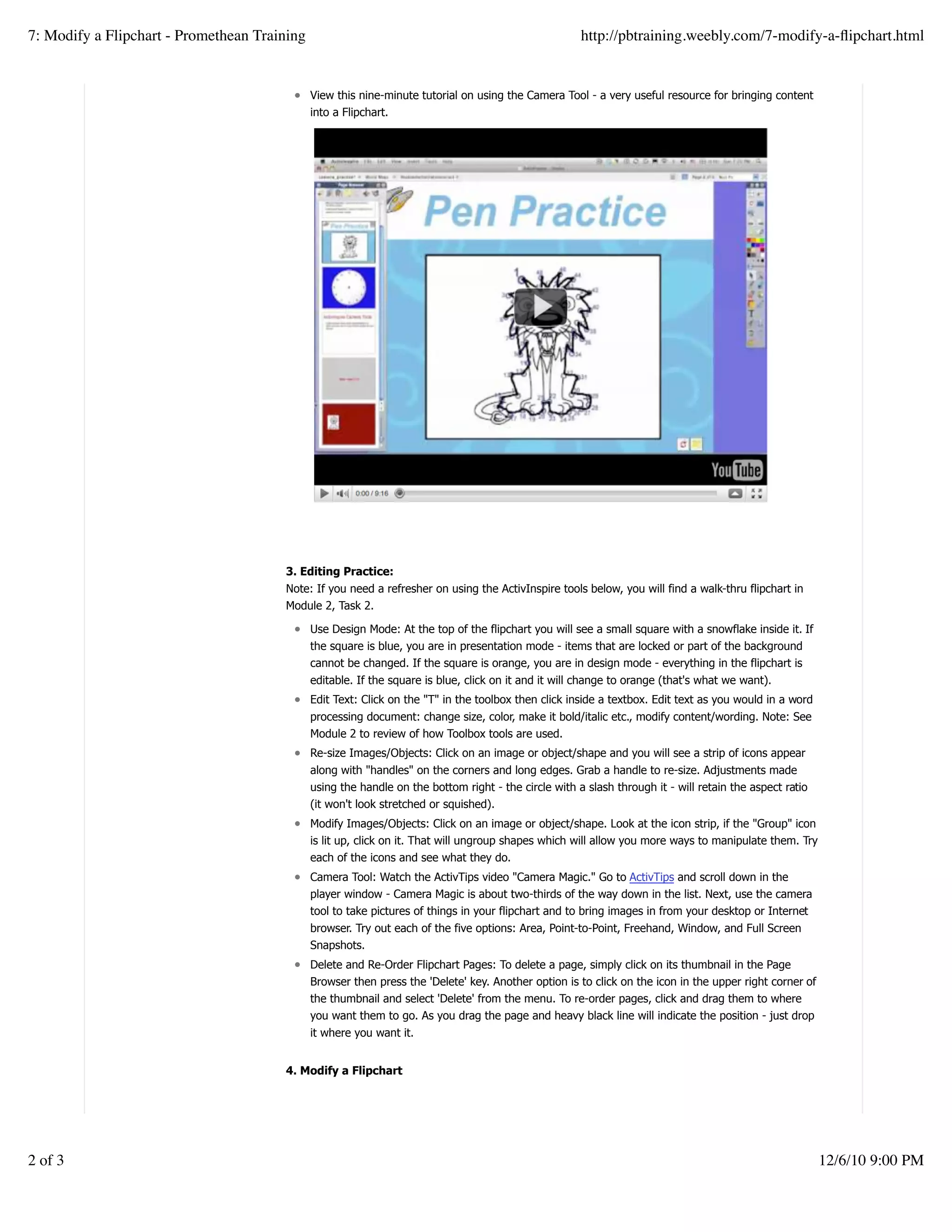 View this nine-minute tutorial on using the Camera Tool - a very useful resource for bringing content
into a Flipchart.
3. Editing Practice:
Note: If you need a refresher on using the ActivInspire tools below, you will find a walk-thru flipchart in
Module 2, Task 2.
Use Design Mode: At the top of the flipchart you will see a small square with a snowflake inside it. If
the square is blue, you are in presentation mode - items that are locked or part of the background
cannot be changed. If the square is orange, you are in design mode - everything in the flipchart is
editable. If the square is blue, click on it and it will change to orange (that's what we want).
Edit Text: Click on the "T" in the toolbox then click inside a textbox. Edit text as you would in a word
processing document: change size, color, make it bold/italic etc., modify content/wording. Note: See
Module 2 to review of how Toolbox tools are used.
Re-size Images/Objects: Click on an image or object/shape and you will see a strip of icons appear
along with "handles" on the corners and long edges. Grab a handle to re-size. Adjustments made
using the handle on the bottom right - the circle with a slash through it - will retain the aspect ratio
(it won't look stretched or squished).
Modify Images/Objects: Click on an image or object/shape. Look at the icon strip, if the "Group" icon
is lit up, click on it. That will ungroup shapes which will allow you more ways to manipulate them. Try
each of the icons and see what they do.
Camera Tool: Watch the ActivTips video "Camera Magic." Go to ActivTips and scroll down in the
player window - Camera Magic is about two-thirds of the way down in the list. Next, use the camera
tool to take pictures of things in your flipchart and to bring images in from your desktop or Internet
browser. Try out each of the five options: Area, Point-to-Point, Freehand, Window, and Full Screen
Snapshots.
Delete and Re-Order Flipchart Pages: To delete a page, simply click on its thumbnail in the Page
Browser then press the 'Delete' key. Another option is to click on the icon in the upper right corner of
the thumbnail and select 'Delete' from the menu. To re-order pages, click and drag them to where
you want them to go. As you drag the page and heavy black line will indicate the position - just drop
it where you want it.
4. Modify a Flipchart
Create a withfree website
7: Modify a Flipchart - Promethean Training http://pbtraining.weebly.com/7-modify-a-ﬂipchart.html
2 of 3 12/6/10 9:00 PM
 