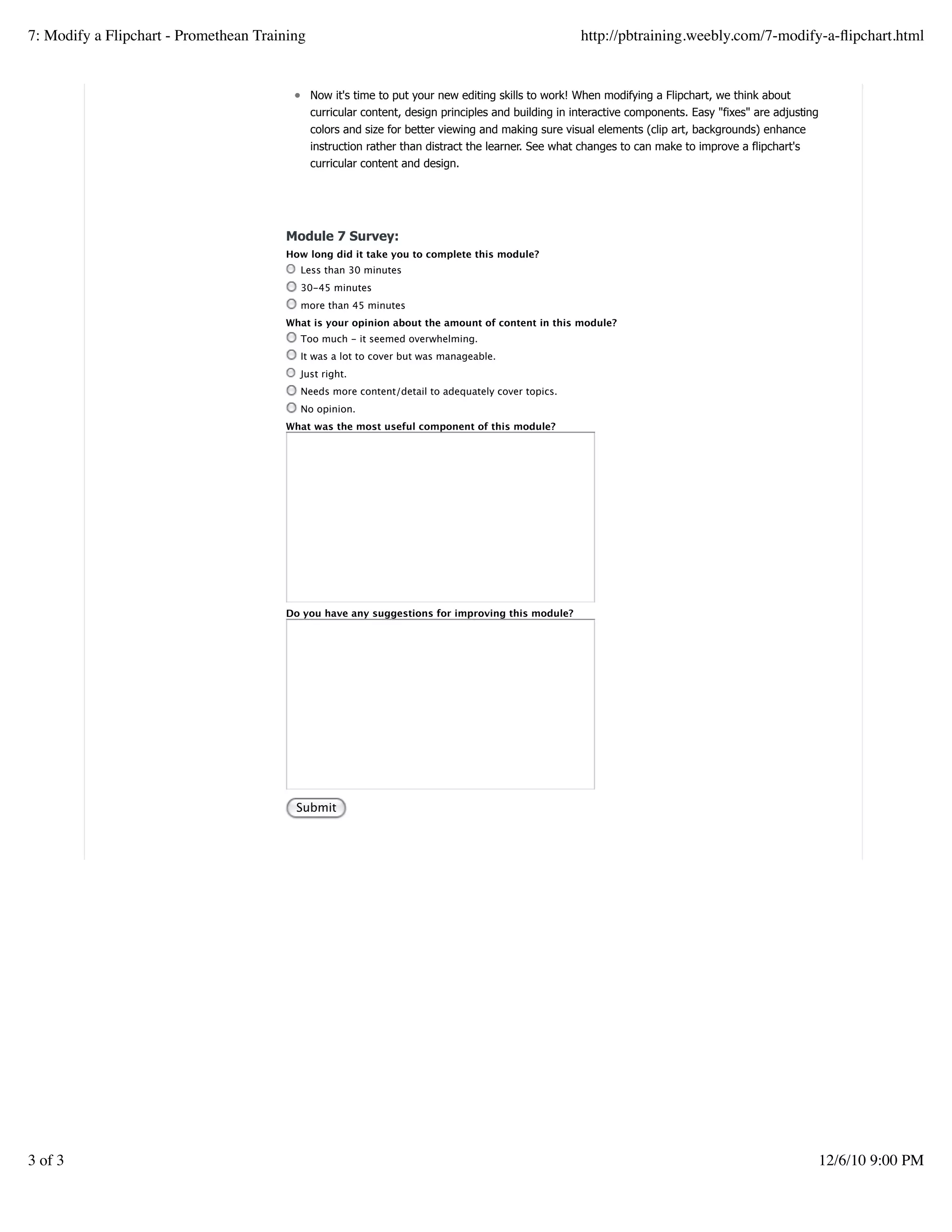 Now it's time to put your new editing skills to work! When modifying a Flipchart, we think about
curricular content, design principles and building in interactive components. Easy "fixes" are adjusting
colors and size for better viewing and making sure visual elements (clip art, backgrounds) enhance
instruction rather than distract the learner. See what changes to can make to improve a flipchart's
curricular content and design.
Module 7 Survey:
How long did it take you to complete this module?
Less than 30 minutes
30-45 minutes
more than 45 minutes
What is your opinion about the amount of content in this module?
Too much - it seemed overwhelming.
It was a lot to cover but was manageable.
Just right.
Needs more content/detail to adequately cover topics.
No opinion.
What was the most useful component of this module?
Do you have any suggestions for improving this module?
Submit
7: Modify a Flipchart - Promethean Training http://pbtraining.weebly.com/7-modify-a-ﬂipchart.html
3 of 3 12/6/10 9:00 PM
 