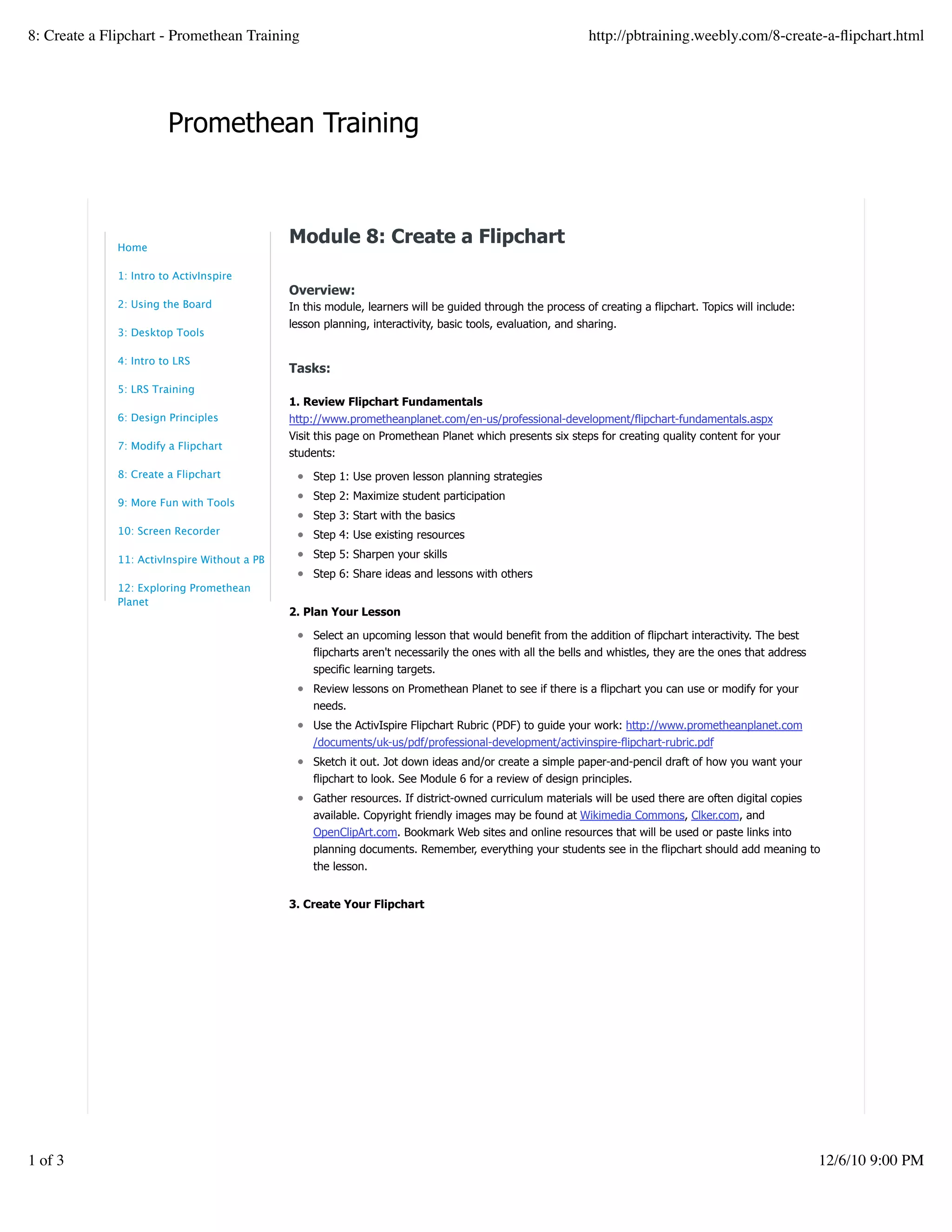 Promethean Training
Module 8: Create a Flipchart
Overview:
In this module, learners will be guided through the process of creating a flipchart. Topics will include:
lesson planning, interactivity, basic tools, evaluation, and sharing.
Tasks:
1. Review Flipchart Fundamentals
http://www.prometheanplanet.com/en-us/professional-development/flipchart-fundamentals.aspx
Visit this page on Promethean Planet which presents six steps for creating quality content for your
students:
Step 1: Use proven lesson planning strategies
Step 2: Maximize student participation
Step 3: Start with the basics
Step 4: Use existing resources
Step 5: Sharpen your skills
Step 6: Share ideas and lessons with others
2. Plan Your Lesson
Select an upcoming lesson that would benefit from the addition of flipchart interactivity. The best
flipcharts aren't necessarily the ones with all the bells and whistles, they are the ones that address
specific learning targets.
Review lessons on Promethean Planet to see if there is a flipchart you can use or modify for your
needs.
Use the ActivIspire Flipchart Rubric (PDF) to guide your work: http://www.prometheanplanet.com
/documents/uk-us/pdf/professional-development/activinspire-flipchart-rubric.pdf
Sketch it out. Jot down ideas and/or create a simple paper-and-pencil draft of how you want your
flipchart to look. See Module 6 for a review of design principles.
Gather resources. If district-owned curriculum materials will be used there are often digital copies
available. Copyright friendly images may be found at Wikimedia Commons, Clker.com, and
OpenClipArt.com. Bookmark Web sites and online resources that will be used or paste links into
planning documents. Remember, everything your students see in the flipchart should add meaning to
the lesson.
3. Create Your Flipchart
Home
1: Intro to ActivInspire
2: Using the Board
3: Desktop Tools
4: Intro to LRS
5: LRS Training
6: Design Principles
7: Modify a Flipchart
8: Create a Flipchart
9: More Fun with Tools
10: Screen Recorder
11: ActivInspire Without a PB
12: Exploring Promethean
Planet
8: Create a Flipchart - Promethean Training http://pbtraining.weebly.com/8-create-a-ﬂipchart.html
1 of 3 12/6/10 9:00 PM
 