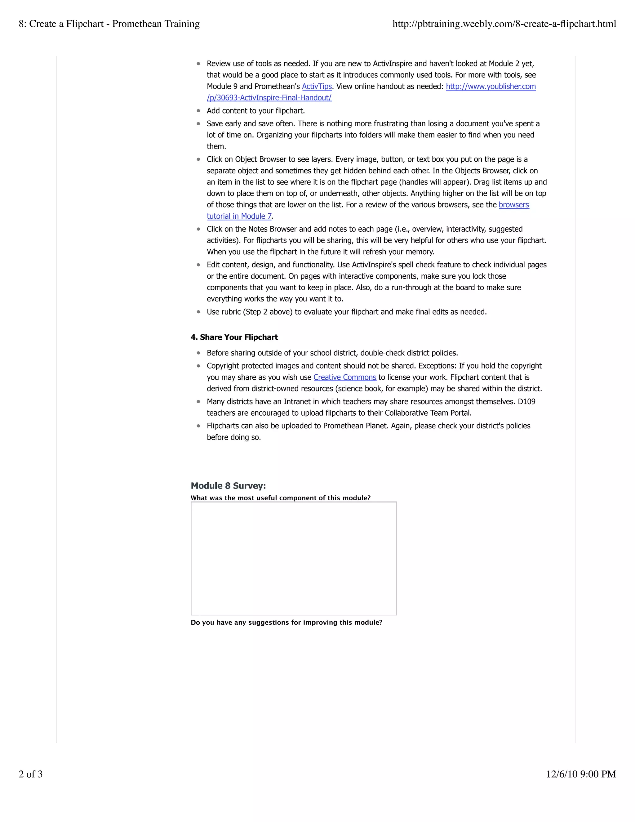 Review use of tools as needed. If you are new to ActivInspire and haven't looked at Module 2 yet,
that would be a good place to start as it introduces commonly used tools. For more with tools, see
Module 9 and Promethean's ActivTips. View online handout as needed: http://www.youblisher.com
/p/30693-ActivInspire-Final-Handout/
Add content to your flipchart.
Save early and save often. There is nothing more frustrating than losing a document you've spent a
lot of time on. Organizing your flipcharts into folders will make them easier to find when you need
them.
Click on Object Browser to see layers. Every image, button, or text box you put on the page is a
separate object and sometimes they get hidden behind each other. In the Objects Browser, click on
an item in the list to see where it is on the flipchart page (handles will appear). Drag list items up and
down to place them on top of, or underneath, other objects. Anything higher on the list will be on top
of those things that are lower on the list. For a review of the various browsers, see the browsers
tutorial in Module 7.
Click on the Notes Browser and add notes to each page (i.e., overview, interactivity, suggested
activities). For flipcharts you will be sharing, this will be very helpful for others who use your flipchart.
When you use the flipchart in the future it will refresh your memory.
Edit content, design, and functionality. Use ActivInspire's spell check feature to check individual pages
or the entire document. On pages with interactive components, make sure you lock those
components that you want to keep in place. Also, do a run-through at the board to make sure
everything works the way you want it to.
Use rubric (Step 2 above) to evaluate your flipchart and make final edits as needed.
4. Share Your Flipchart
Before sharing outside of your school district, double-check district policies.
Copyright protected images and content should not be shared. Exceptions: If you hold the copyright
you may share as you wish use Creative Commons to license your work. Flipchart content that is
derived from district-owned resources (science book, for example) may be shared within the district.
Many districts have an Intranet in which teachers may share resources amongst themselves. D109
teachers are encouraged to upload flipcharts to their Collaborative Team Portal.
Flipcharts can also be uploaded to Promethean Planet. Again, please check your district's policies
before doing so.
Module 8 Survey:
What was the most useful component of this module?
Do you have any suggestions for improving this module?
Create a withfree website
8: Create a Flipchart - Promethean Training http://pbtraining.weebly.com/8-create-a-ﬂipchart.html
2 of 3 12/6/10 9:00 PM
 