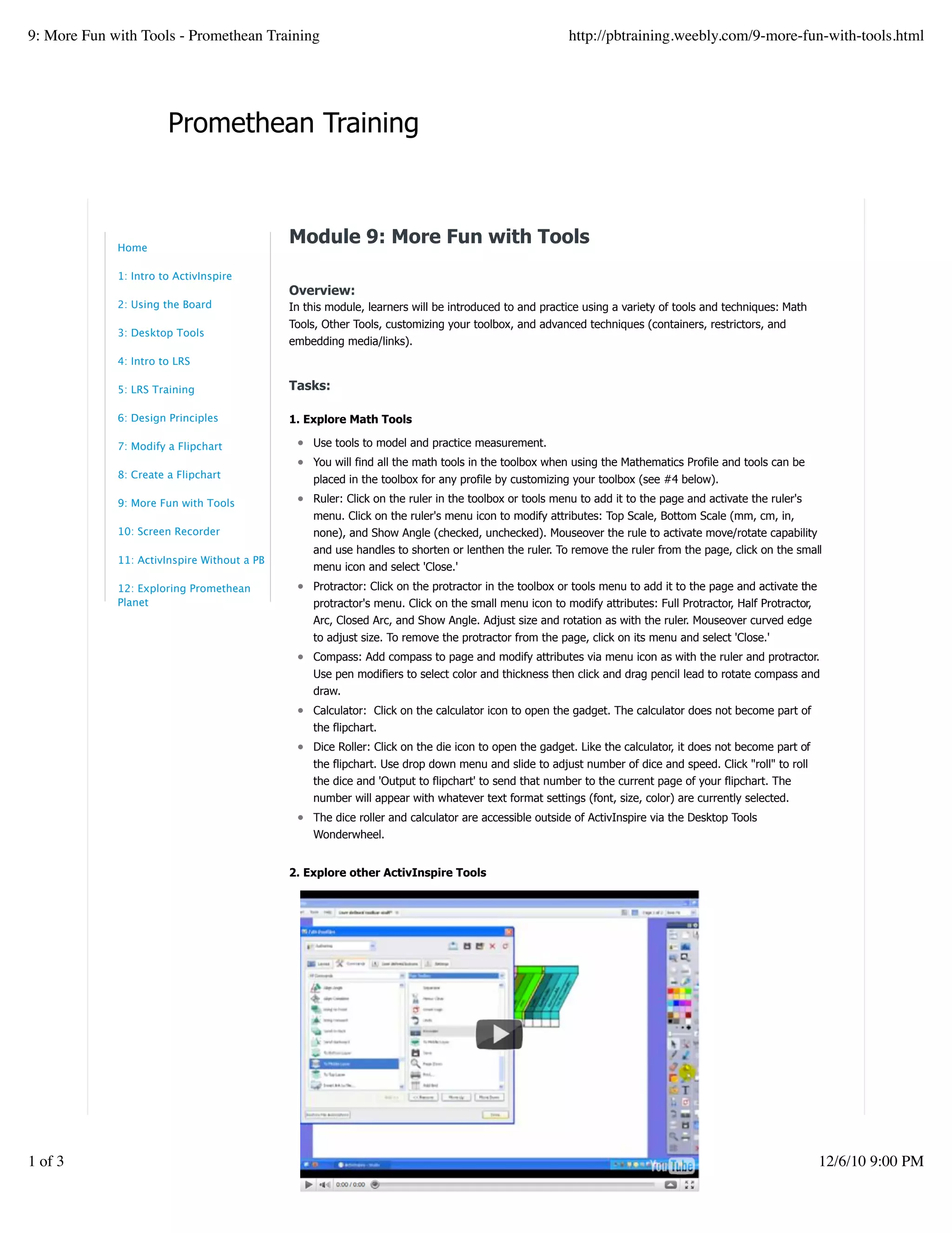Promethean Training
Module 9: More Fun with Tools
Overview:
In this module, learners will be introduced to and practice using a variety of tools and techniques: Math
Tools, Other Tools, customizing your toolbox, and advanced techniques (containers, restrictors, and
embedding media/links).
Tasks:
1. Explore Math Tools
Use tools to model and practice measurement.
You will find all the math tools in the toolbox when using the Mathematics Profile and tools can be
placed in the toolbox for any profile by customizing your toolbox (see #4 below).
Ruler: Click on the ruler in the toolbox or tools menu to add it to the page and activate the ruler's
menu. Click on the ruler's menu icon to modify attributes: Top Scale, Bottom Scale (mm, cm, in,
none), and Show Angle (checked, unchecked). Mouseover the rule to activate move/rotate capability
and use handles to shorten or lenthen the ruler. To remove the ruler from the page, click on the small
menu icon and select 'Close.'
Protractor: Click on the protractor in the toolbox or tools menu to add it to the page and activate the
protractor's menu. Click on the small menu icon to modify attributes: Full Protractor, Half Protractor,
Arc, Closed Arc, and Show Angle. Adjust size and rotation as with the ruler. Mouseover curved edge
to adjust size. To remove the protractor from the page, click on its menu and select 'Close.'
Compass: Add compass to page and modify attributes via menu icon as with the ruler and protractor.
Use pen modifiers to select color and thickness then click and drag pencil lead to rotate compass and
draw.
Calculator: Click on the calculator icon to open the gadget. The calculator does not become part of
the flipchart.
Dice Roller: Click on the die icon to open the gadget. Like the calculator, it does not become part of
the flipchart. Use drop down menu and slide to adjust number of dice and speed. Click "roll" to roll
the dice and 'Output to flipchart' to send that number to the current page of your flipchart. The
number will appear with whatever text format settings (font, size, color) are currently selected.
The dice roller and calculator are accessible outside of ActivInspire via the Desktop Tools
Wonderwheel.
2. Explore other ActivInspire Tools
Home
1: Intro to ActivInspire
2: Using the Board
3: Desktop Tools
4: Intro to LRS
5: LRS Training
6: Design Principles
7: Modify a Flipchart
8: Create a Flipchart
9: More Fun with Tools
10: Screen Recorder
11: ActivInspire Without a PB
12: Exploring Promethean
Planet
9: More Fun with Tools - Promethean Training http://pbtraining.weebly.com/9-more-fun-with-tools.html
1 of 3 12/6/10 9:00 PM
 