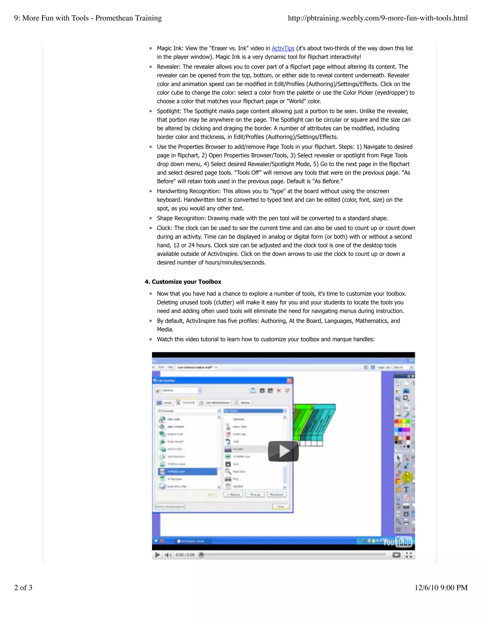 Magic Ink: View the "Eraser vs. Ink" video in ActivTips (it's about two-thirds of the way down this list
in the player window). Magic Ink is a very dynamic tool for flipchart interactivity!
Revealer: The revealer allows you to cover part of a flipchart page without altering its content. The
revealer can be opened from the top, bottom, or either side to reveal content underneath. Revealer
color and animation speed can be modified in Edit/Profiles (Authoring)/Settings/Effects. Click on the
color cube to change the color: select a color from the palette or use the Color Picker (eyedropper) to
choose a color that matches your flipchart page or "World" color.
Spotlight: The Spotlight masks page content allowing just a portion to be seen. Unlike the revealer,
that portion may be anywhere on the page. The Spotlight can be circular or square and the size can
be altered by clicking and draging the border. A number of attributes can be modified, including
border color and thickness, in Edit/Profiles (Authoring)/Settings/Effects.
Use the Properties Browser to add/remove Page Tools in your flipchart. Steps: 1) Navigate to desired
page in flipchart, 2) Open Properties Browser/Tools, 3) Select revealer or spotlight from Page Tools
drop down menu, 4) Select desired Revealer/Spotlight Mode, 5) Go to the next page in the flipchart
and select desired page tools. "Tools Off" will remove any tools that were on the previous page. "As
Before" will retain tools used in the previous page. Default is "As Before."
Handwriting Recognition: This allows you to "type" at the board without using the onscreen
keyboard. Handwritten text is converted to typed text and can be edited (color, font, size) on the
spot, as you would any other text.
Shape Recognition: Drawing made with the pen tool will be converted to a standard shape.
Clock: The clock can be used to see the current time and can also be used to count up or count down
during an activity. Time can be displayed in analog or digital form (or both) with or without a second
hand, 12 or 24 hours. Clock size can be adjusted and the clock tool is one of the desktop tools
available outside of ActivInspire. Click on the down arrows to use the clock to count up or down a
desired number of hours/minutes/seconds.
4. Customize your Toolbox
Now that you have had a chance to explore a number of tools, it's time to customize your toolbox.
Deleting unused tools (clutter) will make it easy for you and your students to locate the tools you
need and adding often used tools will eliminate the need for navigating menus during instruction.
By default, ActivInspire has five profiles: Authoring, At the Board, Languages, Mathematics, and
Media.
Watch this video tutorial to learn how to customize your toolbox and marque handles:
Create a withfree website
9: More Fun with Tools - Promethean Training http://pbtraining.weebly.com/9-more-fun-with-tools.html
2 of 3 12/6/10 9:00 PM
 