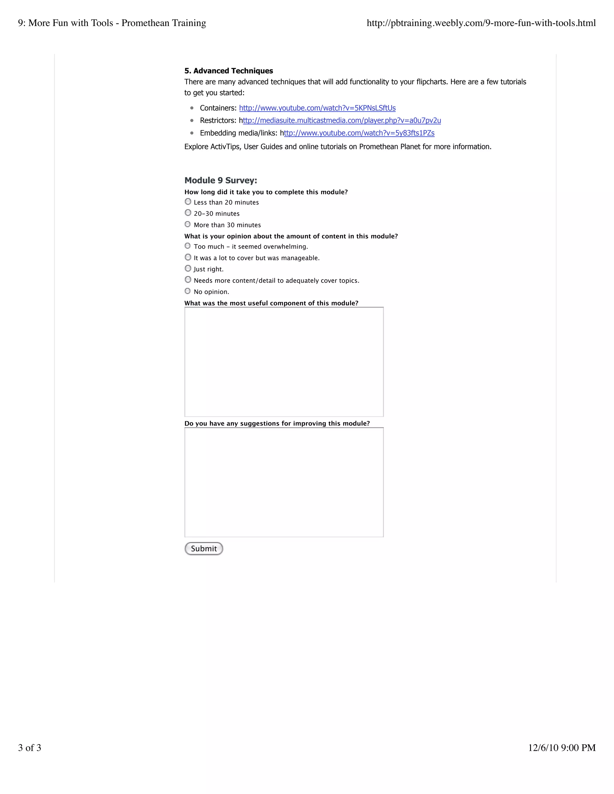 5. Advanced Techniques
There are many advanced techniques that will add functionality to your flipcharts. Here are a few tutorials
to get you started:
Containers: http://www.youtube.com/watch?v=5KPNsLSftUs
Restrictors: http://mediasuite.multicastmedia.com/player.php?v=a0u7pv2u
Embedding media/links: http://www.youtube.com/watch?v=5y83fts1PZs
Explore ActivTips, User Guides and online tutorials on Promethean Planet for more information.
Module 9 Survey:
How long did it take you to complete this module?
Less than 20 minutes
20-30 minutes
More than 30 minutes
What is your opinion about the amount of content in this module?
Too much - it seemed overwhelming.
It was a lot to cover but was manageable.
Just right.
Needs more content/detail to adequately cover topics.
No opinion.
What was the most useful component of this module?
Do you have any suggestions for improving this module?
Submit
9: More Fun with Tools - Promethean Training http://pbtraining.weebly.com/9-more-fun-with-tools.html
3 of 3 12/6/10 9:00 PM
 