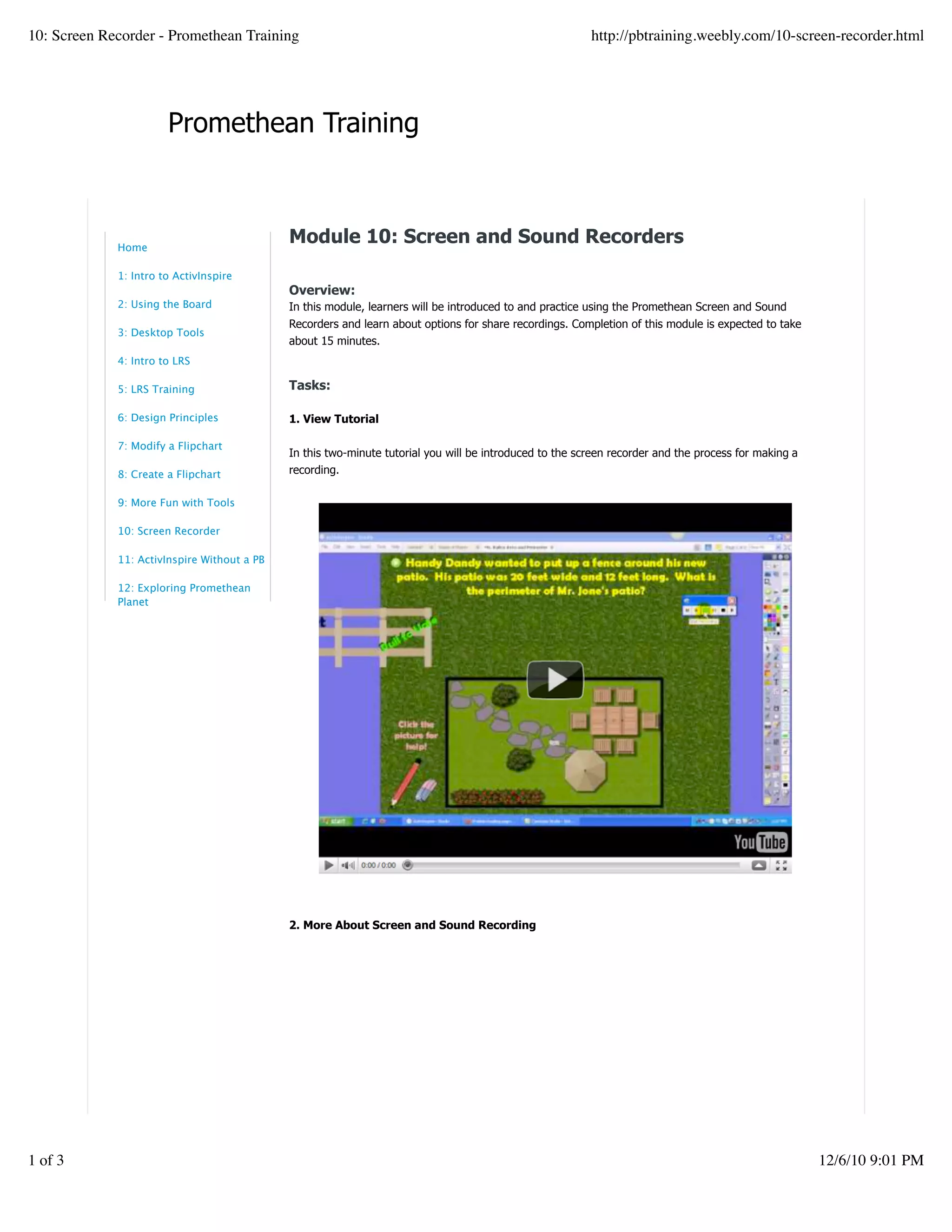 Promethean Training
Module 10: Screen and Sound Recorders
Overview:
In this module, learners will be introduced to and practice using the Promethean Screen and Sound
Recorders and learn about options for share recordings. Completion of this module is expected to take
about 15 minutes.
Tasks:
1. View Tutorial
In this two-minute tutorial you will be introduced to the screen recorder and the process for making a
recording.
2. More About Screen and Sound Recording
Home
1: Intro to ActivInspire
2: Using the Board
3: Desktop Tools
4: Intro to LRS
5: LRS Training
6: Design Principles
7: Modify a Flipchart
8: Create a Flipchart
9: More Fun with Tools
10: Screen Recorder
11: ActivInspire Without a PB
12: Exploring Promethean
Planet
10: Screen Recorder - Promethean Training http://pbtraining.weebly.com/10-screen-recorder.html
1 of 3 12/6/10 9:01 PM
 