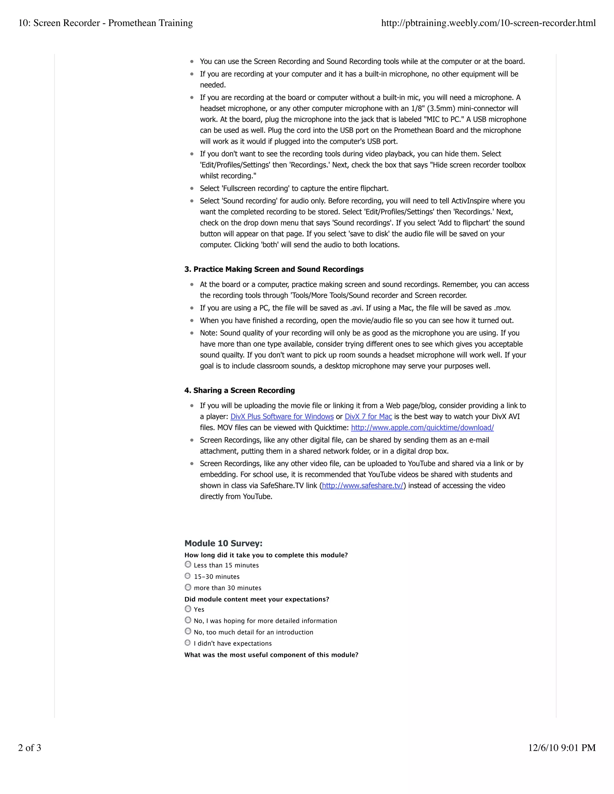 You can use the Screen Recording and Sound Recording tools while at the computer or at the board.
If you are recording at your computer and it has a built-in microphone, no other equipment will be
needed.
If you are recording at the board or computer without a built-in mic, you will need a microphone. A
headset microphone, or any other computer microphone with an 1/8" (3.5mm) mini-connector will
work. At the board, plug the microphone into the jack that is labeled "MIC to PC." A USB microphone
can be used as well. Plug the cord into the USB port on the Promethean Board and the microphone
will work as it would if plugged into the computer's USB port.
If you don't want to see the recording tools during video playback, you can hide them. Select
'Edit/Profiles/Settings' then 'Recordings.' Next, check the box that says "Hide screen recorder toolbox
whilst recording."
Select 'Fullscreen recording' to capture the entire flipchart.
Select 'Sound recording' for audio only. Before recording, you will need to tell ActivInspire where you
want the completed recording to be stored. Select 'Edit/Profiles/Settings' then 'Recordings.' Next,
check on the drop down menu that says 'Sound recordings'. If you select 'Add to flipchart' the sound
button will appear on that page. If you select 'save to disk' the audio file will be saved on your
computer. Clicking 'both' will send the audio to both locations.
3. Practice Making Screen and Sound Recordings
At the board or a computer, practice making screen and sound recordings. Remember, you can access
the recording tools through 'Tools/More Tools/Sound recorder and Screen recorder.
If you are using a PC, the file will be saved as .avi. If using a Mac, the file will be saved as .mov.
When you have finished a recording, open the movie/audio file so you can see how it turned out.
Note: Sound quality of your recording will only be as good as the microphone you are using. If you
have more than one type available, consider trying different ones to see which gives you acceptable
sound quailty. If you don't want to pick up room sounds a headset microphone will work well. If your
goal is to include classroom sounds, a desktop microphone may serve your purposes well.
4. Sharing a Screen Recording
If you will be uploading the movie file or linking it from a Web page/blog, consider providing a link to
a player: DivX Plus Software for Windows or DivX 7 for Mac is the best way to watch your DivX AVI
files. MOV files can be viewed with Quicktime: http://www.apple.com/quicktime/download/
Screen Recordings, like any other digital file, can be shared by sending them as an e-mail
attachment, putting them in a shared network folder, or in a digital drop box.
Screen Recordings, like any other video file, can be uploaded to YouTube and shared via a link or by
embedding. For school use, it is recommended that YouTube videos be shared with students and
shown in class via SafeShare.TV link (http://www.safeshare.tv/) instead of accessing the video
directly from YouTube.
Module 10 Survey:
How long did it take you to complete this module?
Less than 15 minutes
15-30 minutes
more than 30 minutes
Did module content meet your expectations?
Yes
No, I was hoping for more detailed information
No, too much detail for an introduction
I didn't have expectations
What was the most useful component of this module?
Create a withfree website
10: Screen Recorder - Promethean Training http://pbtraining.weebly.com/10-screen-recorder.html
2 of 3 12/6/10 9:01 PM
 