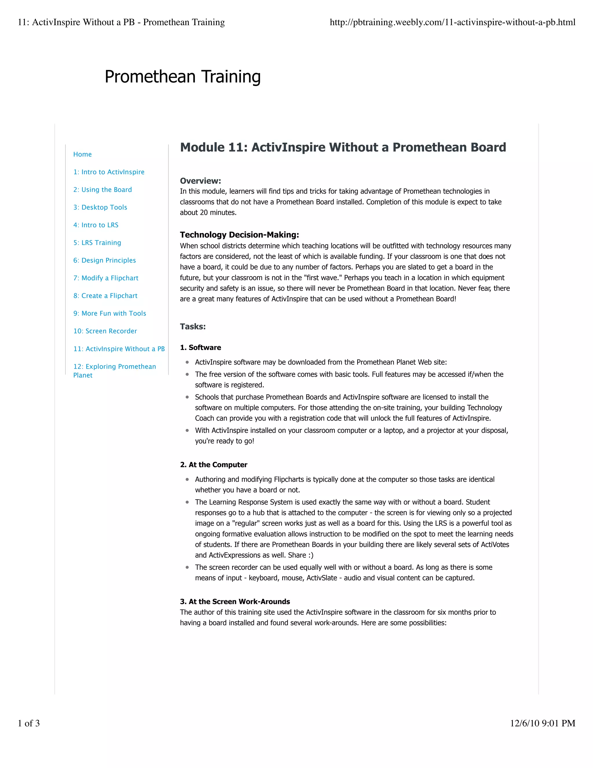 Promethean Training
Module 11: ActivInspire Without a Promethean Board
Overview:
In this module, learners will find tips and tricks for taking advantage of Promethean technologies in
classrooms that do not have a Promethean Board installed. Completion of this module is expect to take
about 20 minutes.
Technology Decision-Making:
When school districts determine which teaching locations will be outfitted with technology resources many
factors are considered, not the least of which is available funding. If your classroom is one that does not
have a board, it could be due to any number of factors. Perhaps you are slated to get a board in the
future, but your classroom is not in the "first wave." Perhaps you teach in a location in which equipment
security and safety is an issue, so there will never be Promethean Board in that location. Never fear, there
are a great many features of ActivInspire that can be used without a Promethean Board!
Tasks:
1. Software
ActivInspire software may be downloaded from the Promethean Planet Web site:
The free version of the software comes with basic tools. Full features may be accessed if/when the
software is registered.
Schools that purchase Promethean Boards and ActivInspire software are licensed to install the
software on multiple computers. For those attending the on-site training, your building Technology
Coach can provide you with a registration code that will unlock the full features of ActivInspire.
With ActivInspire installed on your classroom computer or a laptop, and a projector at your disposal,
you're ready to go!
2. At the Computer
Authoring and modifying Flipcharts is typically done at the computer so those tasks are identical
whether you have a board or not.
The Learning Response System is used exactly the same way with or without a board. Student
responses go to a hub that is attached to the computer - the screen is for viewing only so a projected
image on a "regular" screen works just as well as a board for this. Using the LRS is a powerful tool as
ongoing formative evaluation allows instruction to be modified on the spot to meet the learning needs
of students. If there are Promethean Boards in your building there are likely several sets of ActiVotes
and ActivExpressions as well. Share :)
The screen recorder can be used equally well with or without a board. As long as there is some
means of input - keyboard, mouse, ActivSlate - audio and visual content can be captured.
3. At the Screen Work-Arounds
The author of this training site used the ActivInspire software in the classroom for six months prior to
having a board installed and found several work-arounds. Here are some possibilities:
Home
1: Intro to ActivInspire
2: Using the Board
3: Desktop Tools
4: Intro to LRS
5: LRS Training
6: Design Principles
7: Modify a Flipchart
8: Create a Flipchart
9: More Fun with Tools
10: Screen Recorder
11: ActivInspire Without a PB
12: Exploring Promethean
Planet
11: ActivInspire Without a PB - Promethean Training http://pbtraining.weebly.com/11-activinspire-without-a-pb.html
1 of 3 12/6/10 9:01 PM
 