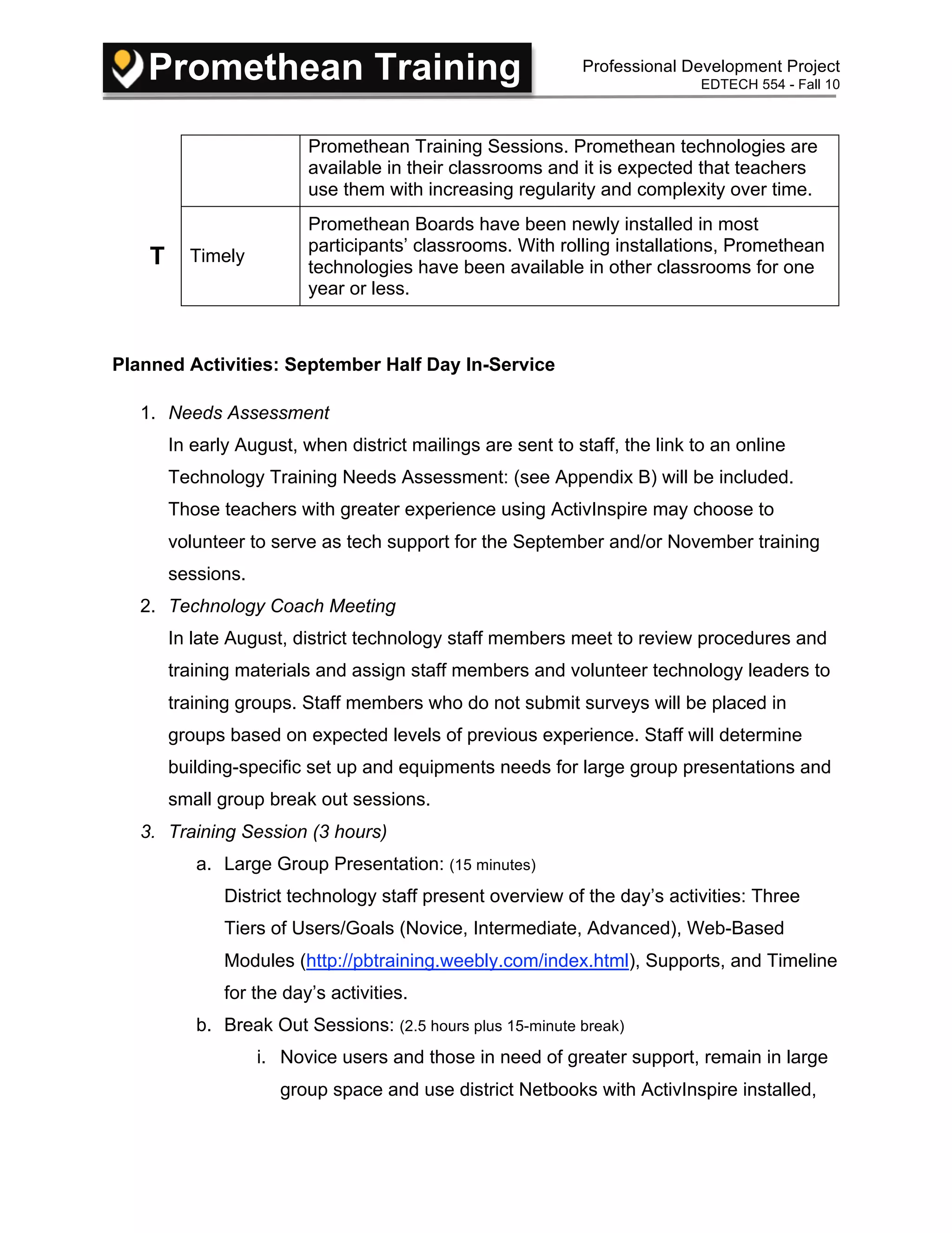 Promethean Training Professional Development Project
EDTECH 554 - Fall 10
Promethean Training Sessions. Promethean technologies are
available in their classrooms and it is expected that teachers
use them with increasing regularity and complexity over time.
T Timely
Promethean Boards have been newly installed in most
participants’ classrooms. With rolling installations, Promethean
technologies have been available in other classrooms for one
year or less.
Planned Activities: September Half Day In-Service
1. Needs Assessment
In early August, when district mailings are sent to staff, the link to an online
Technology Training Needs Assessment: (see Appendix B) will be included.
Those teachers with greater experience using ActivInspire may choose to
volunteer to serve as tech support for the September and/or November training
sessions.
2. Technology Coach Meeting
In late August, district technology staff members meet to review procedures and
training materials and assign staff members and volunteer technology leaders to
training groups. Staff members who do not submit surveys will be placed in
groups based on expected levels of previous experience. Staff will determine
building-specific set up and equipments needs for large group presentations and
small group break out sessions.
3. Training Session (3 hours)
a. Large Group Presentation: (15 minutes)
District technology staff present overview of the day’s activities: Three
Tiers of Users/Goals (Novice, Intermediate, Advanced), Web-Based
Modules (http://pbtraining.weebly.com/index.html), Supports, and Timeline
for the day’s activities.
b. Break Out Sessions: (2.5 hours plus 15-minute break)
i. Novice users and those in need of greater support, remain in large
group space and use district Netbooks with ActivInspire installed,
 