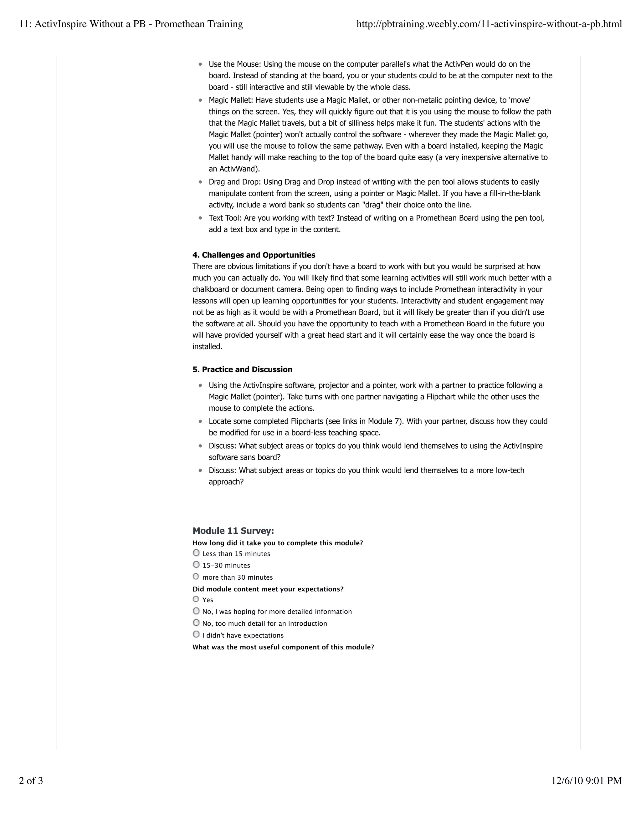Use the Mouse: Using the mouse on the computer parallel's what the ActivPen would do on the
board. Instead of standing at the board, you or your students could to be at the computer next to the
board - still interactive and still viewable by the whole class.
Magic Mallet: Have students use a Magic Mallet, or other non-metalic pointing device, to 'move'
things on the screen. Yes, they will quickly figure out that it is you using the mouse to follow the path
that the Magic Mallet travels, but a bit of silliness helps make it fun. The students' actions with the
Magic Mallet (pointer) won't actually control the software - wherever they made the Magic Mallet go,
you will use the mouse to follow the same pathway. Even with a board installed, keeping the Magic
Mallet handy will make reaching to the top of the board quite easy (a very inexpensive alternative to
an ActivWand).
Drag and Drop: Using Drag and Drop instead of writing with the pen tool allows students to easily
manipulate content from the screen, using a pointer or Magic Mallet. If you have a fill-in-the-blank
activity, include a word bank so students can "drag" their choice onto the line.
Text Tool: Are you working with text? Instead of writing on a Promethean Board using the pen tool,
add a text box and type in the content.
4. Challenges and Opportunities
There are obvious limitations if you don't have a board to work with but you would be surprised at how
much you can actually do. You will likely find that some learning activities will still work much better with a
chalkboard or document camera. Being open to finding ways to include Promethean interactivity in your
lessons will open up learning opportunities for your students. Interactivity and student engagement may
not be as high as it would be with a Promethean Board, but it will likely be greater than if you didn't use
the software at all. Should you have the opportunity to teach with a Promethean Board in the future you
will have provided yourself with a great head start and it will certainly ease the way once the board is
installed.
5. Practice and Discussion
Using the ActivInspire software, projector and a pointer, work with a partner to practice following a
Magic Mallet (pointer). Take turns with one partner navigating a Flipchart while the other uses the
mouse to complete the actions.
Locate some completed Flipcharts (see links in Module 7). With your partner, discuss how they could
be modified for use in a board-less teaching space.
Discuss: What subject areas or topics do you think would lend themselves to using the ActivInspire
software sans board?
Discuss: What subject areas or topics do you think would lend themselves to a more low-tech
approach?
Module 11 Survey:
How long did it take you to complete this module?
Less than 15 minutes
15-30 minutes
more than 30 minutes
Did module content meet your expectations?
Yes
No, I was hoping for more detailed information
No, too much detail for an introduction
I didn't have expectations
What was the most useful component of this module?
Create a withfree website
11: ActivInspire Without a PB - Promethean Training http://pbtraining.weebly.com/11-activinspire-without-a-pb.html
2 of 3 12/6/10 9:01 PM
 