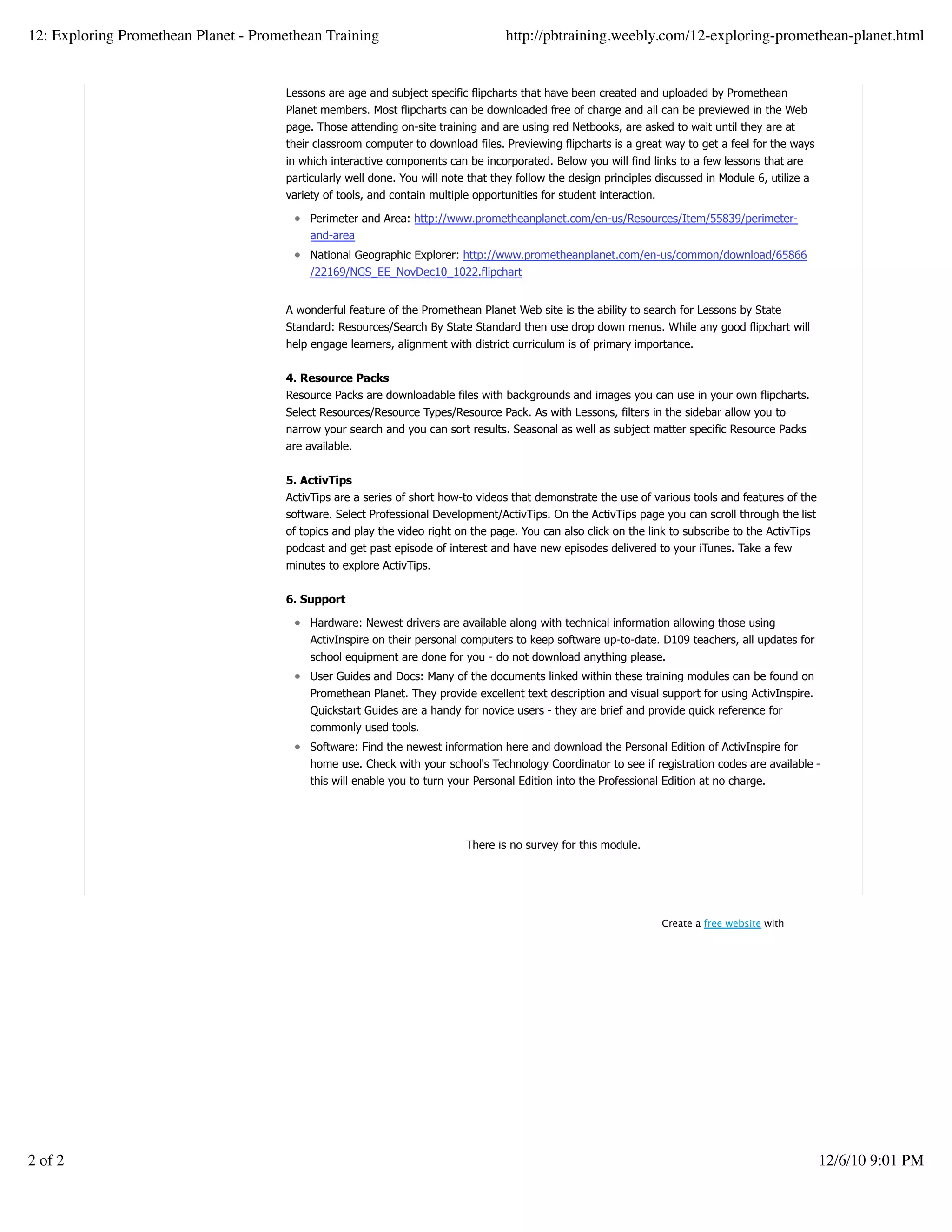 Lessons are age and subject specific flipcharts that have been created and uploaded by Promethean
Planet members. Most flipcharts can be downloaded free of charge and all can be previewed in the Web
page. Those attending on-site training and are using red Netbooks, are asked to wait until they are at
their classroom computer to download files. Previewing flipcharts is a great way to get a feel for the ways
in which interactive components can be incorporated. Below you will find links to a few lessons that are
particularly well done. You will note that they follow the design principles discussed in Module 6, utilize a
variety of tools, and contain multiple opportunities for student interaction.
Perimeter and Area: http://www.prometheanplanet.com/en-us/Resources/Item/55839/perimeter-
and-area
National Geographic Explorer: http://www.prometheanplanet.com/en-us/common/download/65866
/22169/NGS_EE_NovDec10_1022.flipchart
A wonderful feature of the Promethean Planet Web site is the ability to search for Lessons by State
Standard: Resources/Search By State Standard then use drop down menus. While any good flipchart will
help engage learners, alignment with district curriculum is of primary importance.
4. Resource Packs
Resource Packs are downloadable files with backgrounds and images you can use in your own flipcharts.
Select Resources/Resource Types/Resource Pack. As with Lessons, filters in the sidebar allow you to
narrow your search and you can sort results. Seasonal as well as subject matter specific Resource Packs
are available.
5. ActivTips
ActivTips are a series of short how-to videos that demonstrate the use of various tools and features of the
software. Select Professional Development/ActivTips. On the ActivTips page you can scroll through the list
of topics and play the video right on the page. You can also click on the link to subscribe to the ActivTips
podcast and get past episode of interest and have new episodes delivered to your iTunes. Take a few
minutes to explore ActivTips.
6. Support
Hardware: Newest drivers are available along with technical information allowing those using
ActivInspire on their personal computers to keep software up-to-date. D109 teachers, all updates for
school equipment are done for you - do not download anything please.
User Guides and Docs: Many of the documents linked within these training modules can be found on
Promethean Planet. They provide excellent text description and visual support for using ActivInspire.
Quickstart Guides are a handy for novice users - they are brief and provide quick reference for
commonly used tools.
Software: Find the newest information here and download the Personal Edition of ActivInspire for
home use. Check with your school's Technology Coordinator to see if registration codes are available -
this will enable you to turn your Personal Edition into the Professional Edition at no charge.
There is no survey for this module.
Create a withfree website
12: Exploring Promethean Planet - Promethean Training http://pbtraining.weebly.com/12-exploring-promethean-planet.html
2 of 2 12/6/10 9:01 PM
 