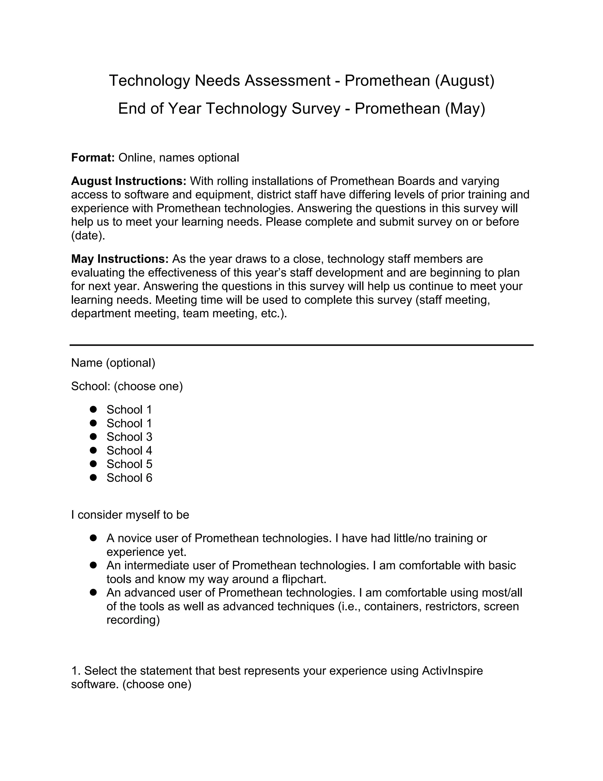 Technology Needs Assessment - Promethean (August)
End of Year Technology Survey - Promethean (May)
Format: Online, names optional
August Instructions: With rolling installations of Promethean Boards and varying
access to software and equipment, district staff have differing levels of prior training and
experience with Promethean technologies. Answering the questions in this survey will
help us to meet your learning needs. Please complete and submit survey on or before
(date).
May Instructions: As the year draws to a close, technology staff members are
evaluating the effectiveness of this year’s staff development and are beginning to plan
for next year. Answering the questions in this survey will help us continue to meet your
learning needs. Meeting time will be used to complete this survey (staff meeting,
department meeting, team meeting, etc.).
Name (optional)
School: (choose one)
 School 1
 School 1
 School 3
 School 4
 School 5
 School 6
I consider myself to be
 A novice user of Promethean technologies. I have had little/no training or
experience yet.
 An intermediate user of Promethean technologies. I am comfortable with basic
tools and know my way around a flipchart.
 An advanced user of Promethean technologies. I am comfortable using most/all
of the tools as well as advanced techniques (i.e., containers, restrictors, screen
recording)
1. Select the statement that best represents your experience using ActivInspire
software. (choose one)
 