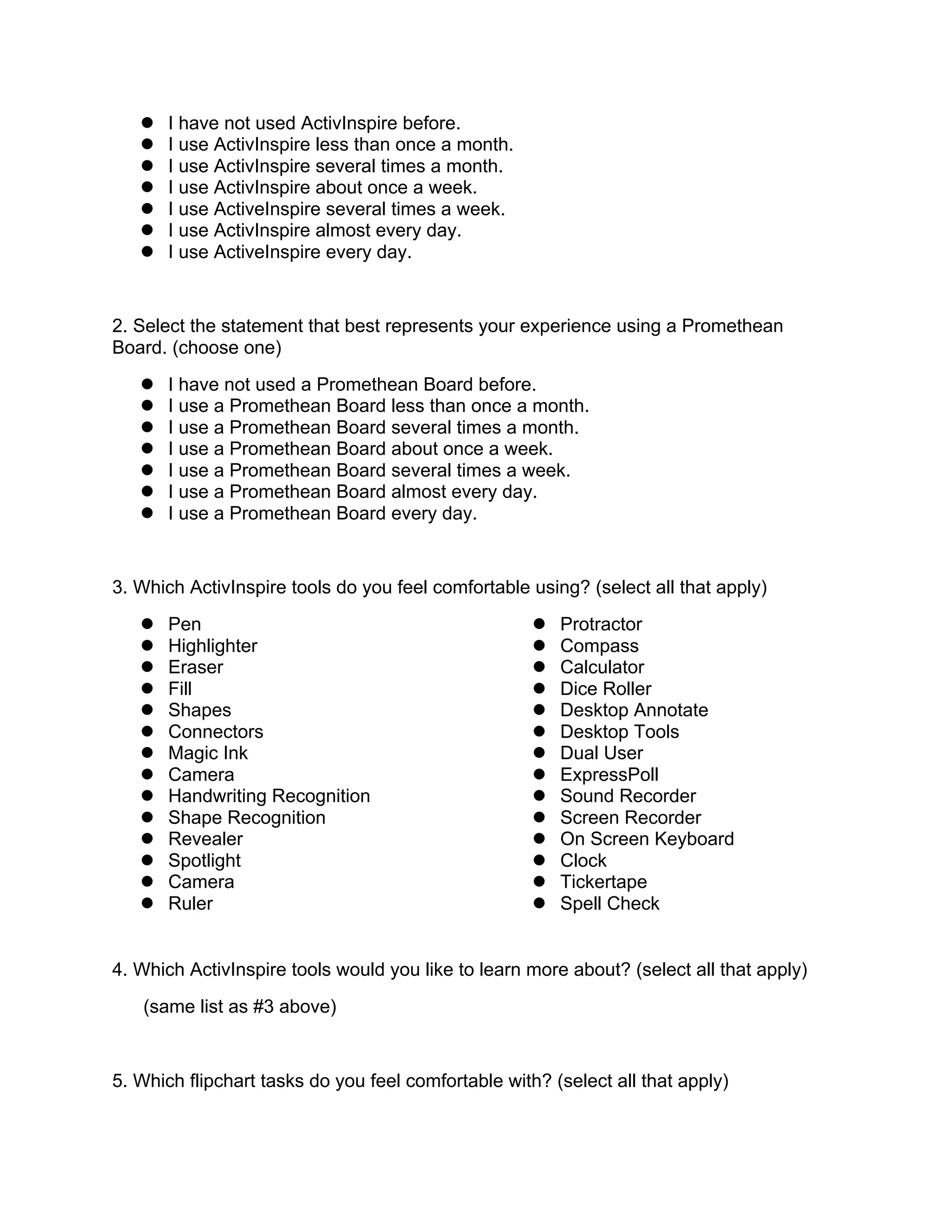  I have not used ActivInspire before.
 I use ActivInspire less than once a month.
 I use ActivInspire several times a month.
 I use ActivInspire about once a week.
 I use ActiveInspire several times a week.
 I use ActivInspire almost every day.
 I use ActiveInspire every day.
2. Select the statement that best represents your experience using a Promethean
Board. (choose one)
 I have not used a Promethean Board before.
 I use a Promethean Board less than once a month.
 I use a Promethean Board several times a month.
 I use a Promethean Board about once a week.
 I use a Promethean Board several times a week.
 I use a Promethean Board almost every day.
 I use a Promethean Board every day.
3. Which ActivInspire tools do you feel comfortable using? (select all that apply)
 Pen
 Highlighter
 Eraser
 Fill
 Shapes
 Connectors
 Magic Ink
 Camera
 Handwriting Recognition
 Shape Recognition
 Revealer
 Spotlight
 Camera
 Ruler
 Protractor
 Compass
 Calculator
 Dice Roller
 Desktop Annotate
 Desktop Tools
 Dual User
 ExpressPoll
 Sound Recorder
 Screen Recorder
 On Screen Keyboard
 Clock
 Tickertape
 Spell Check
4. Which ActivInspire tools would you like to learn more about? (select all that apply)
(same list as #3 above)
5. Which flipchart tasks do you feel comfortable with? (select all that apply)
 