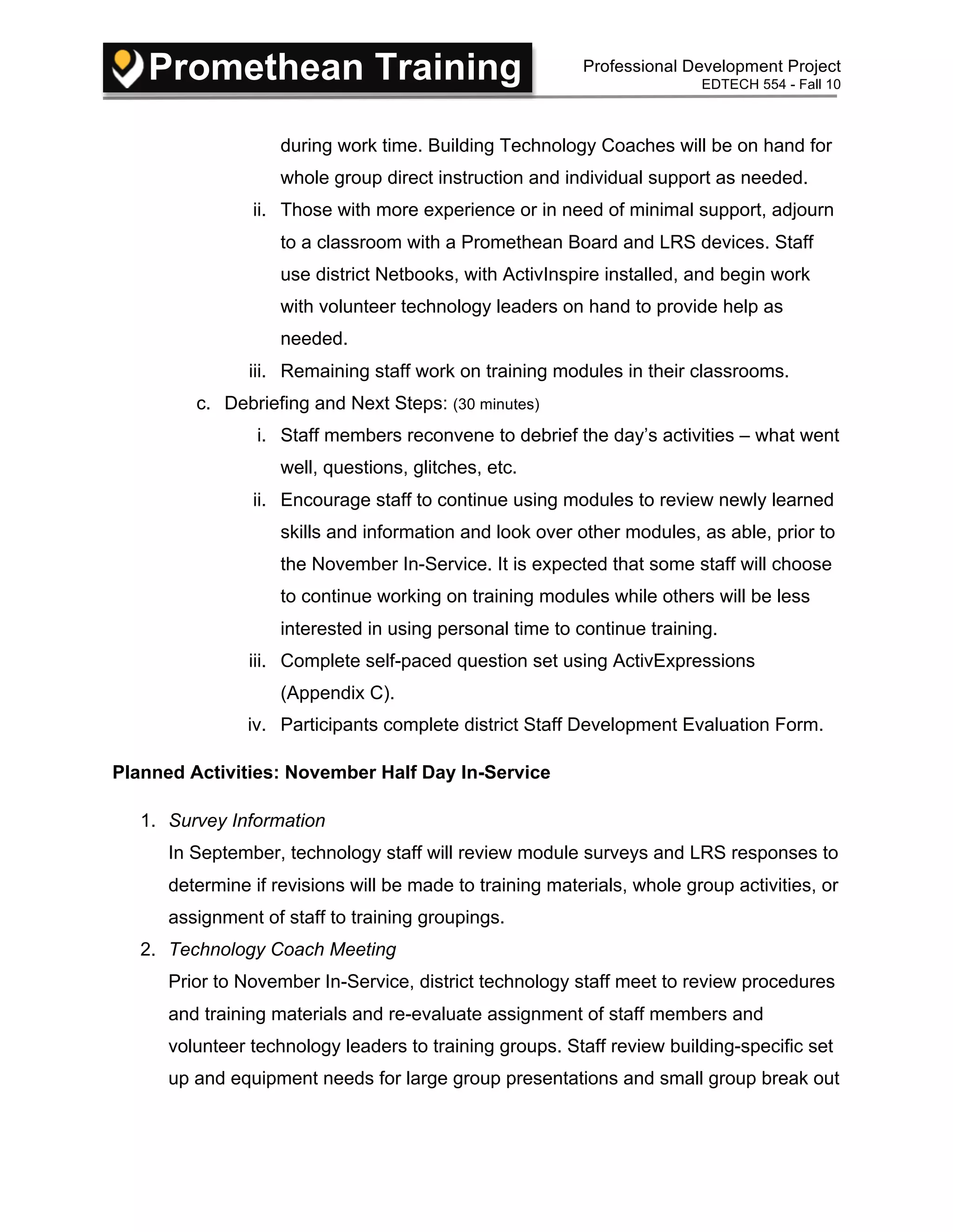 Promethean Training Professional Development Project
EDTECH 554 - Fall 10
during work time. Building Technology Coaches will be on hand for
whole group direct instruction and individual support as needed.
ii. Those with more experience or in need of minimal support, adjourn
to a classroom with a Promethean Board and LRS devices. Staff
use district Netbooks, with ActivInspire installed, and begin work
with volunteer technology leaders on hand to provide help as
needed.
iii. Remaining staff work on training modules in their classrooms.
c. Debriefing and Next Steps: (30 minutes)
i. Staff members reconvene to debrief the day’s activities – what went
well, questions, glitches, etc.
ii. Encourage staff to continue using modules to review newly learned
skills and information and look over other modules, as able, prior to
the November In-Service. It is expected that some staff will choose
to continue working on training modules while others will be less
interested in using personal time to continue training.
iii. Complete self-paced question set using ActivExpressions
(Appendix C).
iv. Participants complete district Staff Development Evaluation Form.
Planned Activities: November Half Day In-Service
1. Survey Information
In September, technology staff will review module surveys and LRS responses to
determine if revisions will be made to training materials, whole group activities, or
assignment of staff to training groupings.
2. Technology Coach Meeting
Prior to November In-Service, district technology staff meet to review procedures
and training materials and re-evaluate assignment of staff members and
volunteer technology leaders to training groups. Staff review building-specific set
up and equipment needs for large group presentations and small group break out
 