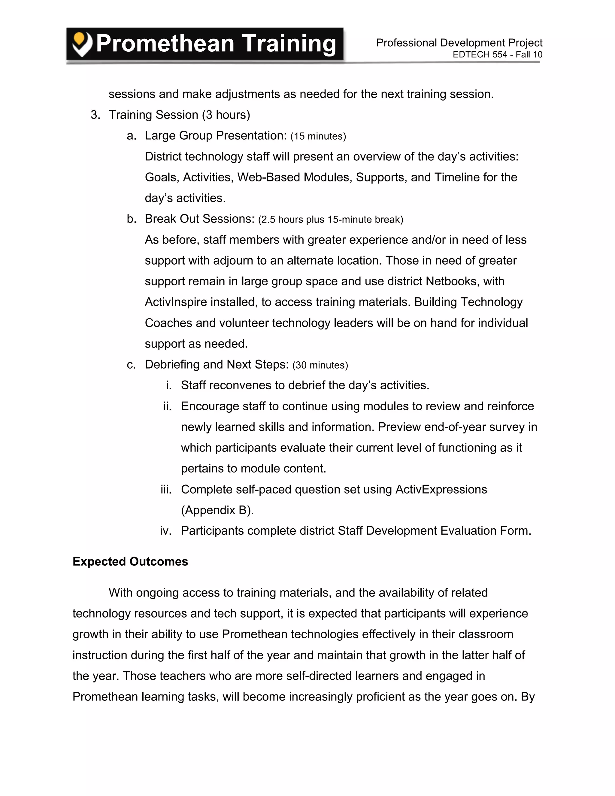 Promethean Training Professional Development Project
EDTECH 554 - Fall 10
sessions and make adjustments as needed for the next training session.
3. Training Session (3 hours)
a. Large Group Presentation: (15 minutes)
District technology staff will present an overview of the day’s activities:
Goals, Activities, Web-Based Modules, Supports, and Timeline for the
day’s activities.
b. Break Out Sessions: (2.5 hours plus 15-minute break)
As before, staff members with greater experience and/or in need of less
support with adjourn to an alternate location. Those in need of greater
support remain in large group space and use district Netbooks, with
ActivInspire installed, to access training materials. Building Technology
Coaches and volunteer technology leaders will be on hand for individual
support as needed.
c. Debriefing and Next Steps: (30 minutes)
i. Staff reconvenes to debrief the day’s activities.
ii. Encourage staff to continue using modules to review and reinforce
newly learned skills and information. Preview end-of-year survey in
which participants evaluate their current level of functioning as it
pertains to module content.
iii. Complete self-paced question set using ActivExpressions
(Appendix B).
iv. Participants complete district Staff Development Evaluation Form.
Expected Outcomes
With ongoing access to training materials, and the availability of related
technology resources and tech support, it is expected that participants will experience
growth in their ability to use Promethean technologies effectively in their classroom
instruction during the first half of the year and maintain that growth in the latter half of
the year. Those teachers who are more self-directed learners and engaged in
Promethean learning tasks, will become increasingly proficient as the year goes on. By
 