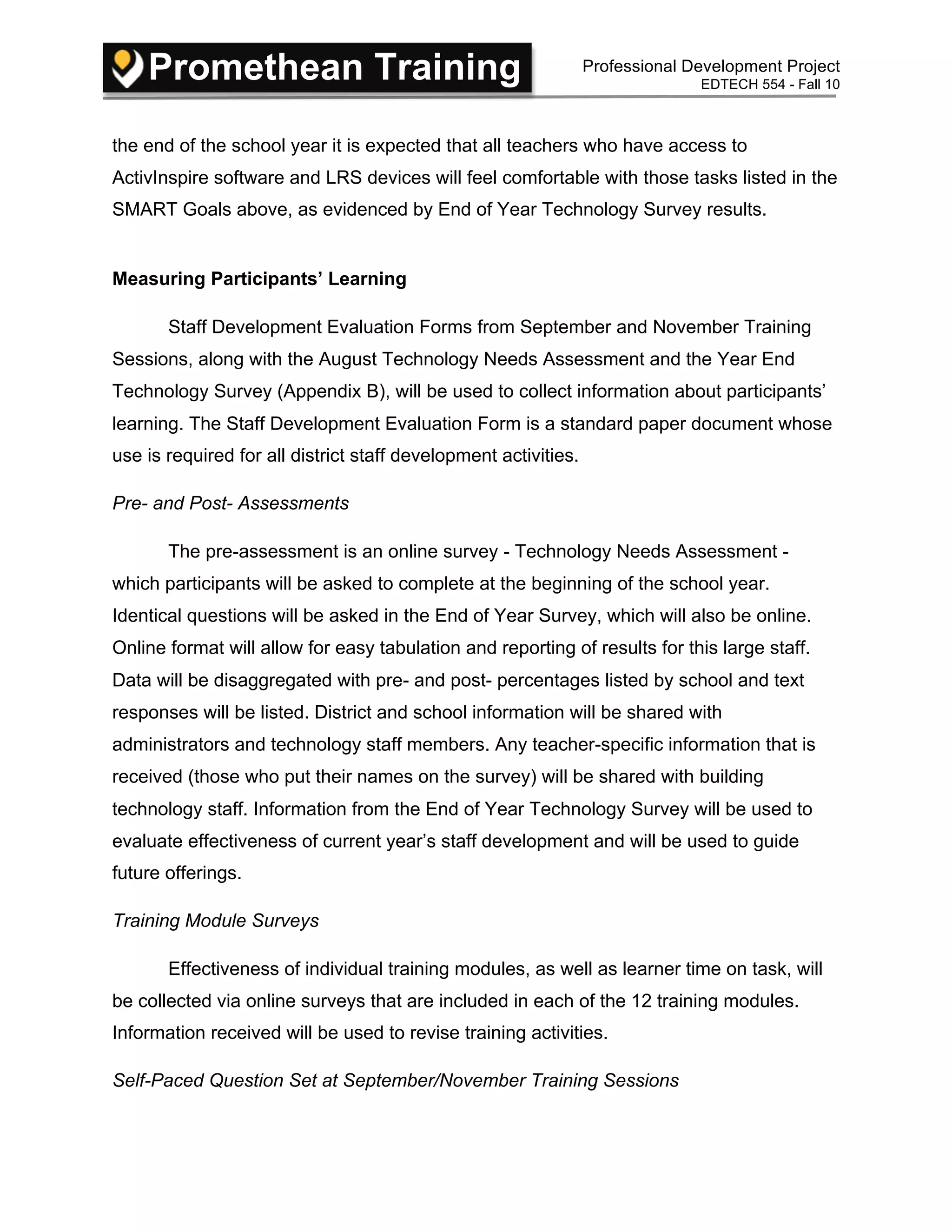 Promethean Training Professional Development Project
EDTECH 554 - Fall 10
the end of the school year it is expected that all teachers who have access to
ActivInspire software and LRS devices will feel comfortable with those tasks listed in the
SMART Goals above, as evidenced by End of Year Technology Survey results.
Measuring Participants’ Learning
Staff Development Evaluation Forms from September and November Training
Sessions, along with the August Technology Needs Assessment and the Year End
Technology Survey (Appendix B), will be used to collect information about participants’
learning. The Staff Development Evaluation Form is a standard paper document whose
use is required for all district staff development activities.
Pre- and Post- Assessments
The pre-assessment is an online survey - Technology Needs Assessment -
which participants will be asked to complete at the beginning of the school year.
Identical questions will be asked in the End of Year Survey, which will also be online.
Online format will allow for easy tabulation and reporting of results for this large staff.
Data will be disaggregated with pre- and post- percentages listed by school and text
responses will be listed. District and school information will be shared with
administrators and technology staff members. Any teacher-specific information that is
received (those who put their names on the survey) will be shared with building
technology staff. Information from the End of Year Technology Survey will be used to
evaluate effectiveness of current year’s staff development and will be used to guide
future offerings.
Training Module Surveys
Effectiveness of individual training modules, as well as learner time on task, will
be collected via online surveys that are included in each of the 12 training modules.
Information received will be used to revise training activities.
Self-Paced Question Set at September/November Training Sessions
 
