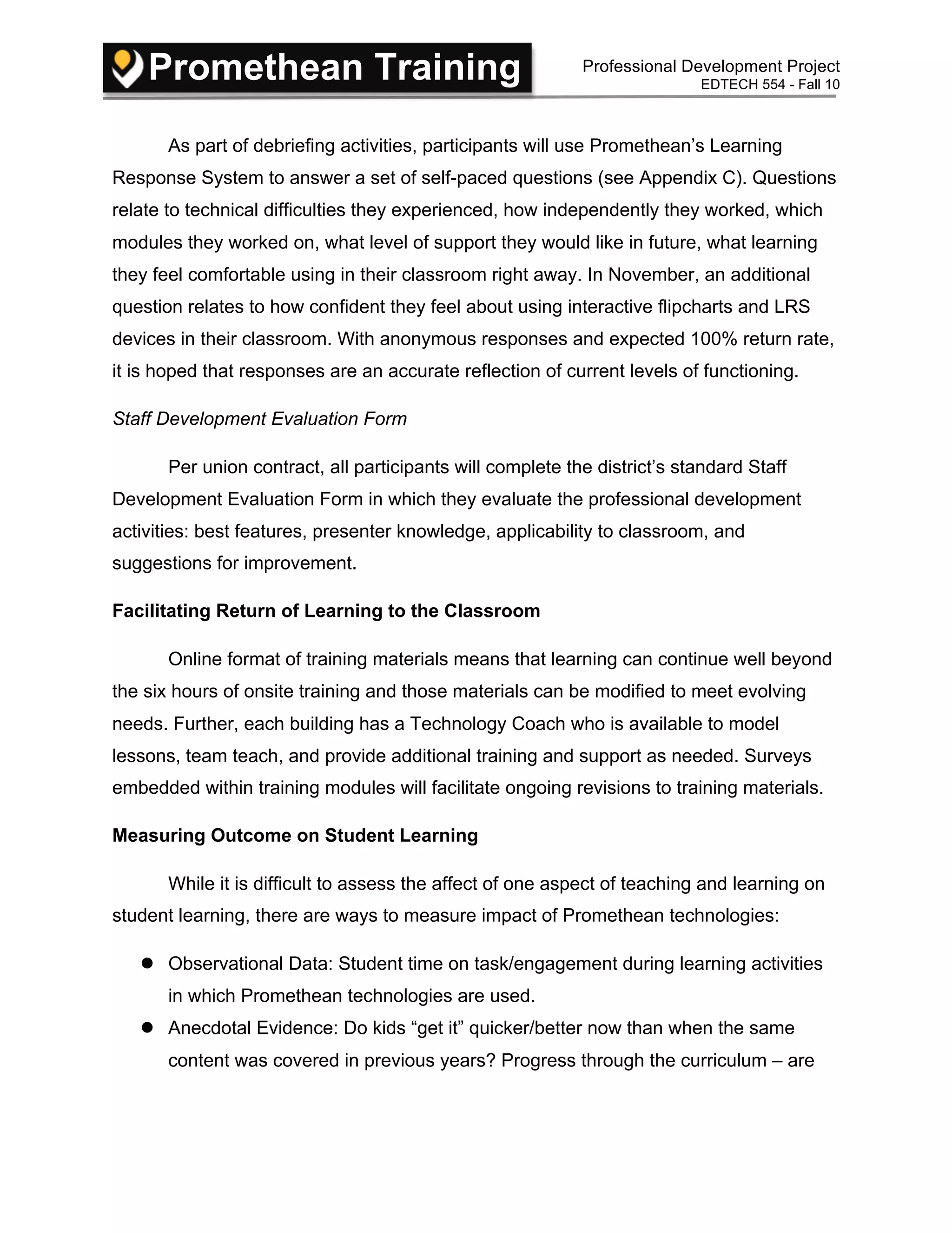 Promethean Training Professional Development Project
EDTECH 554 - Fall 10
As part of debriefing activities, participants will use Promethean’s Learning
Response System to answer a set of self-paced questions (see Appendix C). Questions
relate to technical difficulties they experienced, how independently they worked, which
modules they worked on, what level of support they would like in future, what learning
they feel comfortable using in their classroom right away. In November, an additional
question relates to how confident they feel about using interactive flipcharts and LRS
devices in their classroom. With anonymous responses and expected 100% return rate,
it is hoped that responses are an accurate reflection of current levels of functioning.
Staff Development Evaluation Form
Per union contract, all participants will complete the district’s standard Staff
Development Evaluation Form in which they evaluate the professional development
activities: best features, presenter knowledge, applicability to classroom, and
suggestions for improvement.
Facilitating Return of Learning to the Classroom
Online format of training materials means that learning can continue well beyond
the six hours of onsite training and those materials can be modified to meet evolving
needs. Further, each building has a Technology Coach who is available to model
lessons, team teach, and provide additional training and support as needed. Surveys
embedded within training modules will facilitate ongoing revisions to training materials.
Measuring Outcome on Student Learning
While it is difficult to assess the affect of one aspect of teaching and learning on
student learning, there are ways to measure impact of Promethean technologies:
 Observational Data: Student time on task/engagement during learning activities
in which Promethean technologies are used.
 Anecdotal Evidence: Do kids “get it” quicker/better now than when the same
content was covered in previous years? Progress through the curriculum – are
 