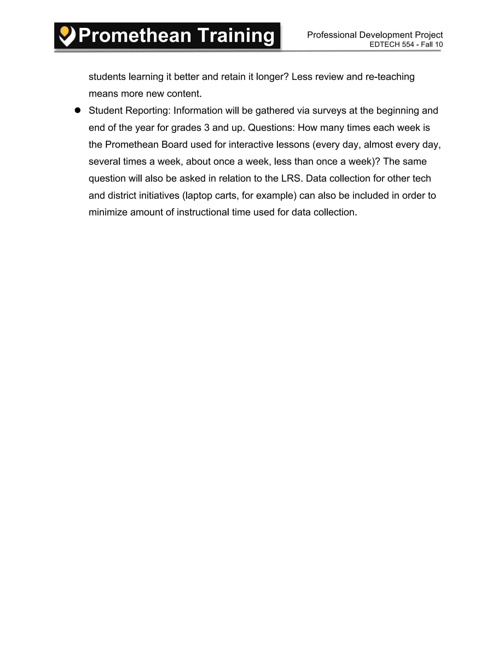 Promethean Training Professional Development Project
EDTECH 554 - Fall 10
students learning it better and retain it longer? Less review and re-teaching
means more new content.
 Student Reporting: Information will be gathered via surveys at the beginning and
end of the year for grades 3 and up. Questions: How many times each week is
the Promethean Board used for interactive lessons (every day, almost every day,
several times a week, about once a week, less than once a week)? The same
question will also be asked in relation to the LRS. Data collection for other tech
and district initiatives (laptop carts, for example) can also be included in order to
minimize amount of instructional time used for data collection.
 
