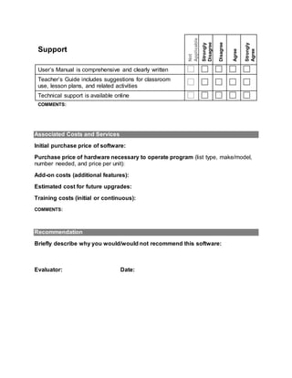 Support
Not
Applicable
Strongly
Disagree
Disagree
Agree
Strongly
Agree
User’s Manual is comprehensive and clearly written
Teacher’s Guide includes suggestions for classroom
use, lesson plans, and related activities
Technical support is available online
COMMENTS:
Associated Costs and Services
Initial purchase price of software:
Purchase price of hardware necessary to operate program (list type, make/model,
number needed, and price per unit):
Add-on costs (additional features):
Estimated cost for future upgrades:
Training costs (initial or continuous):
COMMENTS:
Recommendation
Briefly describe why you would/would not recommend this software:
Evaluator: Date:
 