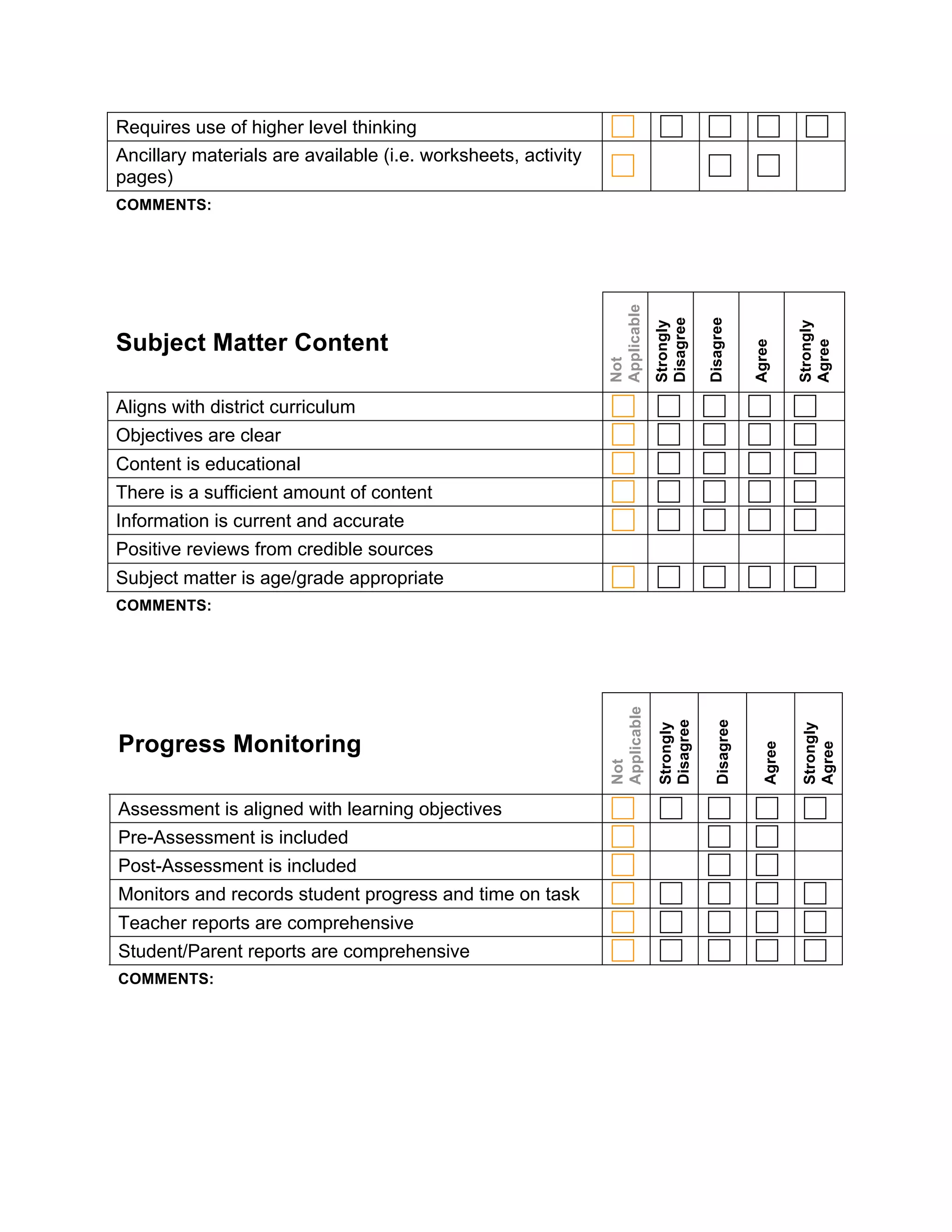 Requires use of higher level thinking
Ancillary materials are available (i.e. worksheets, activity
pages)
COMMENTS:




                                                               Applicable

                                                                            Disagree

                                                                                       Disagree
                                                                            Strongly




                                                                                                              Strongly
Subject Matter Content




                                                                                                    Agree



                                                                                                              Agree
                                                               Not
Aligns with district curriculum
Objectives are clear
Content is educational
There is a sufficient amount of content
Information is current and accurate
Positive reviews from credible sources
Subject matter is age/grade appropriate
COMMENTS:
                                                               Applicable


                                                                            Disagree

                                                                                         Disagree
                                                                            Strongly




                                                                                                              Strongly
Progress Monitoring
                                                                                                      Agree


                                                                                                              Agree
                                                               Not




Assessment is aligned with learning objectives
Pre-Assessment is included
Post-Assessment is included
Monitors and records student progress and time on task
Teacher reports are comprehensive
Student/Parent reports are comprehensive
COMMENTS:
 
