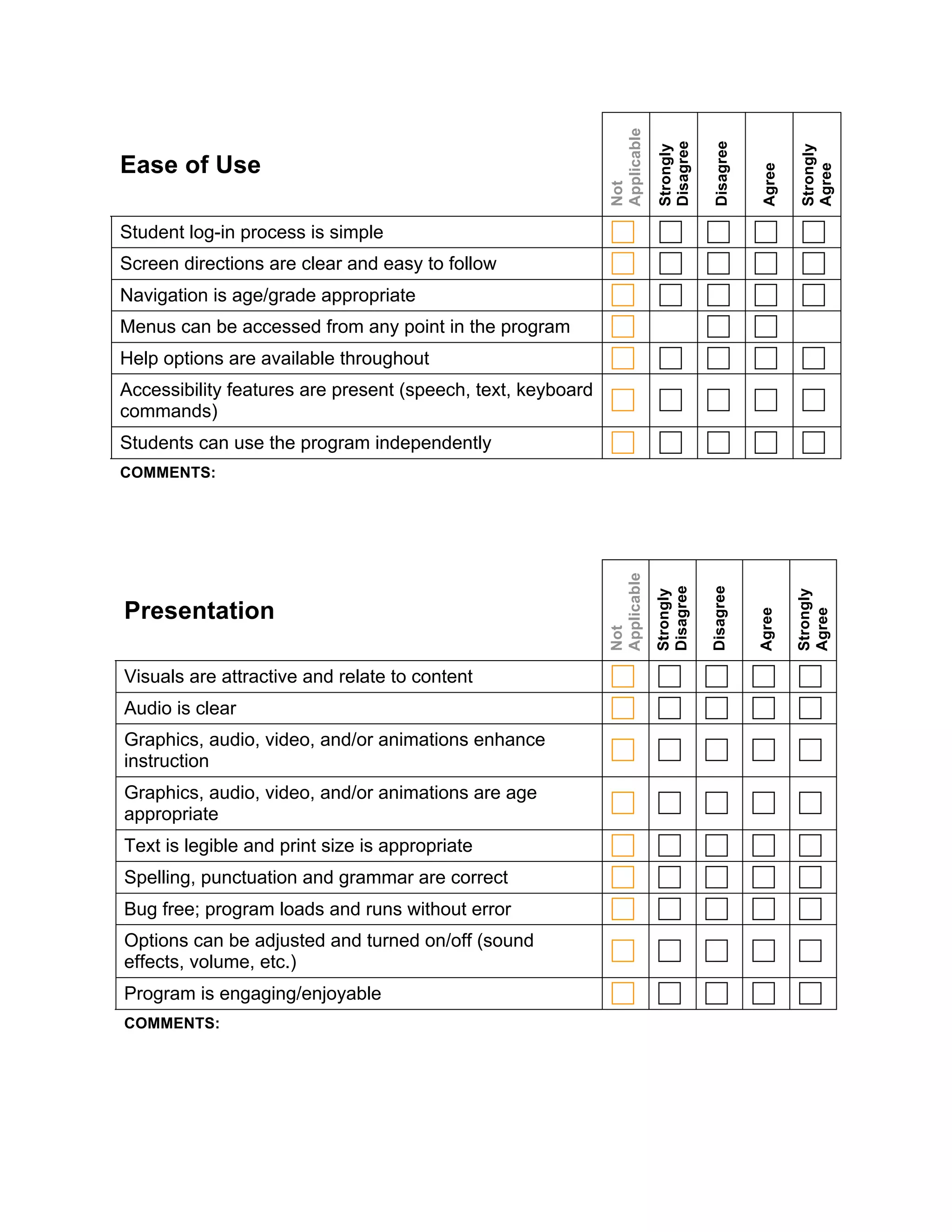 Applicable


                                                                          Disagree

                                                                                      Disagree
                                                                          Strongly




                                                                                                         Strongly
Ease of Use




                                                                                                 Agree


                                                                                                         Agree
                                                             Not
Student log-in process is simple
Screen directions are clear and easy to follow
Navigation is age/grade appropriate
Menus can be accessed from any point in the program
Help options are available throughout
Accessibility features are present (speech, text, keyboard
commands)
Students can use the program independently
COMMENTS:




                                                             Applicable


                                                                          Disagree

                                                                                     Disagree
                                                                          Strongly




                                                                                                         Strongly
Presentation




                                                                                                 Agree


                                                                                                         Agree
                                                             Not


Visuals are attractive and relate to content
Audio is clear
Graphics, audio, video, and/or animations enhance
instruction
Graphics, audio, video, and/or animations are age
appropriate
Text is legible and print size is appropriate
Spelling, punctuation and grammar are correct
Bug free; program loads and runs without error
Options can be adjusted and turned on/off (sound
effects, volume, etc.)
Program is engaging/enjoyable
COMMENTS:
 
