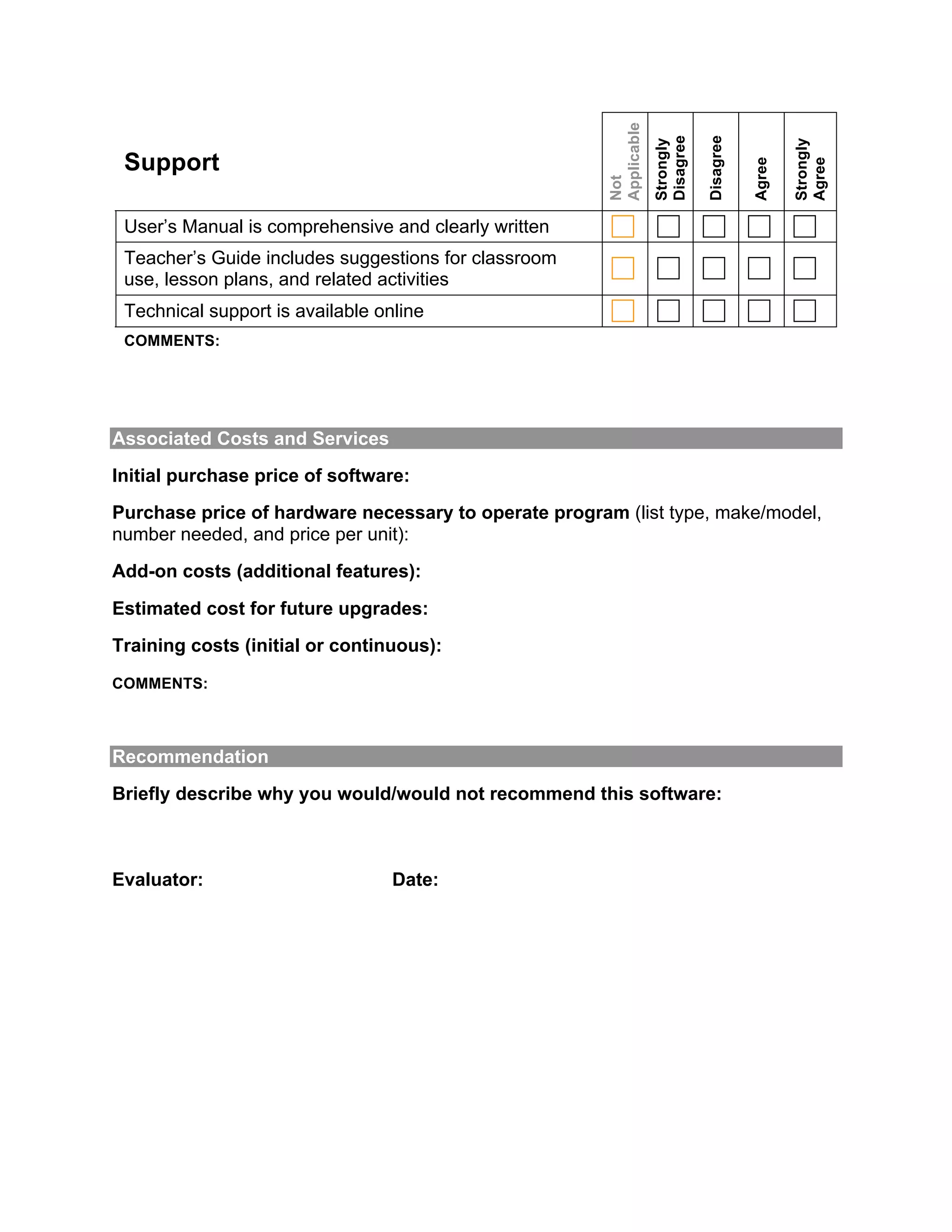 Applicable

                                                                    Disagree

                                                                               Disagree
                                                                    Strongly




                                                                                                  Strongly
 Support




                                                                                          Agree


                                                                                                  Agree
                                                       Not
 User’s Manual is comprehensive and clearly written
 Teacher’s Guide includes suggestions for classroom
 use, lesson plans, and related activities
 Technical support is available online
 COMMENTS:




Associated Costs and Services
Initial purchase price of software:
Purchase price of hardware necessary to operate program (list type, make/model,
number needed, and price per unit):
Add-on costs (additional features):
Estimated cost for future upgrades:
Training costs (initial or continuous):
COMMENTS:



Recommendation
Briefly describe why you would/would not recommend this software:



Evaluator:                        Date:
 