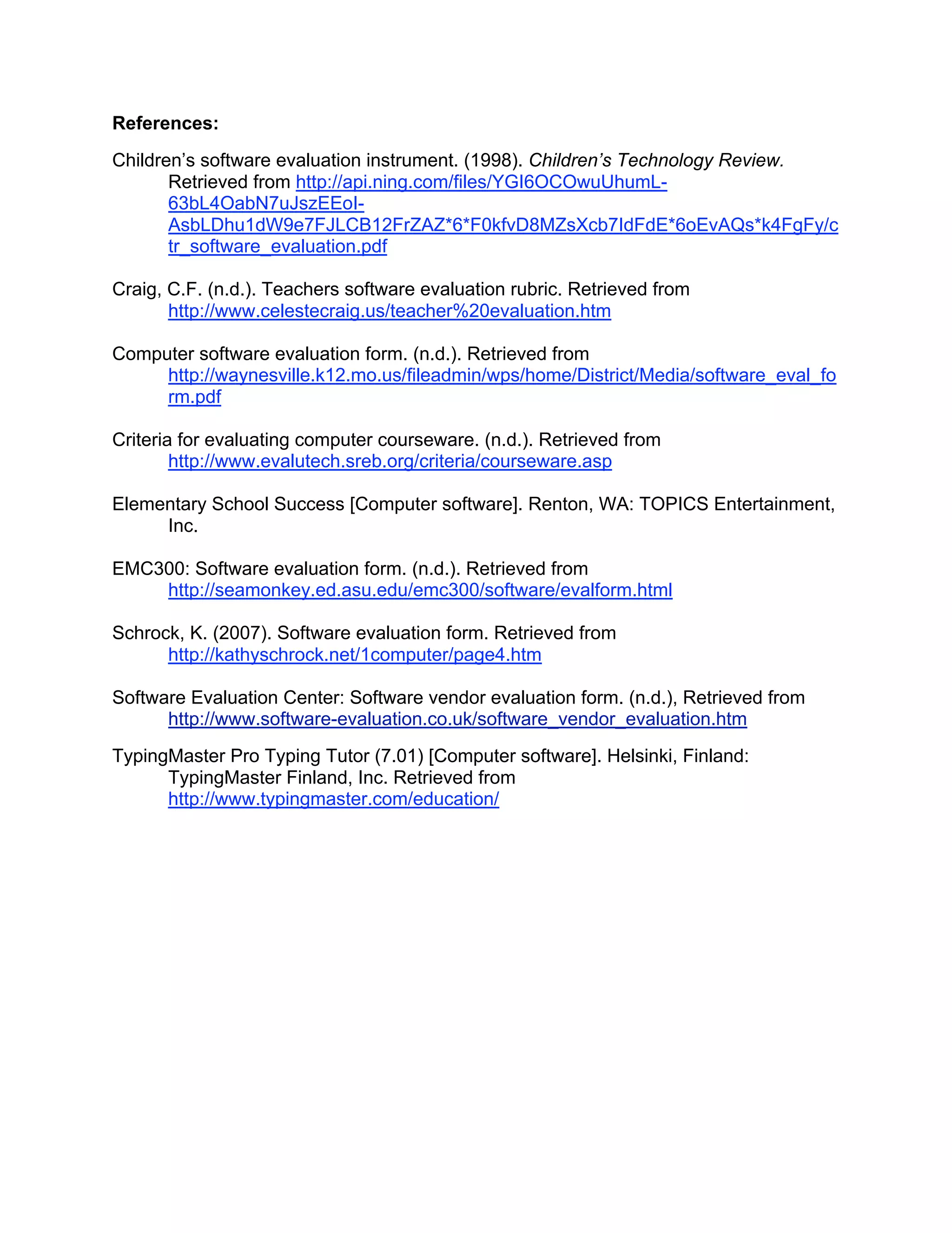References:
Children’s software evaluation instrument. (1998). Children’s Technology Review.
       Retrieved from http://api.ning.com/files/YGI6OCOwuUhumL-
       63bL4OabN7uJszEEoI-
       AsbLDhu1dW9e7FJLCB12FrZAZ*6*F0kfvD8MZsXcb7IdFdE*6oEvAQs*k4FgFy/c
       tr_software_evaluation.pdf

Craig, C.F. (n.d.). Teachers software evaluation rubric. Retrieved from
       http://www.celestecraig.us/teacher%20evaluation.htm

Computer software evaluation form. (n.d.). Retrieved from
     http://waynesville.k12.mo.us/fileadmin/wps/home/District/Media/software_eval_fo
     rm.pdf

Criteria for evaluating computer courseware. (n.d.). Retrieved from
        http://www.evalutech.sreb.org/criteria/courseware.asp

Elementary School Success [Computer software]. Renton, WA: TOPICS Entertainment,
     Inc.

EMC300: Software evaluation form. (n.d.). Retrieved from
    http://seamonkey.ed.asu.edu/emc300/software/evalform.html

Schrock, K. (2007). Software evaluation form. Retrieved from
      http://kathyschrock.net/1computer/page4.htm

Software Evaluation Center: Software vendor evaluation form. (n.d.), Retrieved from
      http://www.software-evaluation.co.uk/software_vendor_evaluation.htm
TypingMaster Pro Typing Tutor (7.01) [Computer software]. Helsinki, Finland:
      TypingMaster Finland, Inc. Retrieved from
      http://www.typingmaster.com/education/
 