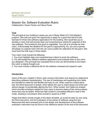 EDTECH 554 (FA10)
Susan Ferdon

 
Session Six: Software Evaluation Rubric
Collaborators: Susan Ferdon and Steve Poast


Task
The principal at your building is aware you are in Boise State's Ed Tech Master's
program. She was just given the opportunity to apply for a grant that will fund site
licenses for three new software applications for the building. She would like you to
develop a rubric that will provide clear and comprehensive criteria for judgment of this
new software. The funding for this grant is negotiable. Your job is to provide her that
rubric. Unfortunately the deadline for the grant is approaching. So, you and a partner
will design an original rubric that she can use to justify her selections for this grant. She
must have the final copy in three weeks.
Your rubric must include the following:
1. You must highlight clear and comprehensive criteria to score the software.
2. You will sample two different software applications and evaluate them to the rubric
you designed. (The principal has requested this so she can demonstrate to the board
this rubric is clearly thought out)
3. You must include a reference list for the software reviewed and research used.


Introduction
Users of this tool, created in Word, enter product information and respond to statements
describing software characteristics. The use of checkboxes and expanding form fields
are intended to make the tool flexible and easy to use. When used as a stand-alone
tool, the Word document is locked, which allows the user to check boxes and enter text
without danger of accidentally altering the form. When locked, form fields are shaded
which provides emphasis needed for new users to become aware of the various places
where text may be added. While text field content is somewhat difficult to read in this
mode, shading is not present when printed or saved as a PDF.
Pages that follow include images of the blank template, as would be seen by one using
the Word document, and the evaluation of two pieces of software using this tool.
Resources that were reviewed prior to the design and development of this software
evaluation instrument may be found in the reference section at the end of the document.
 