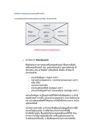 องค์ประกอบของระบบคอมพิวเตอร์
ระบบคอมพิวเตอร์ประกอบด้วยองค์ประกอบสำำคัญ 5 ส่วนด้วยกัน คือ
องค์ประกอบของระบบคอมพิวเตอร์
• ฮำร์ดแวร์ (Hardware)
คือลักษณะทำงกำยของเครื่องคอมพิวเตอร์ ซึ่งหมำยถึงตัว
เครื่องคอมพิวเตอร์ และ อุปกรณ์รอบข้ำง (peripheral) ที่
เกี่ยวข้อง เช่น ฮำร์ดดิสก์ เครื่องพิมพ์ เป็นต้น ฮำร์ดแวร์
ประกอบด้วย
o หน่วยรับข้อมูล ( input unit )
o หน่วยประมวลผลกลำง ( central processor unit )
หรือ CPU
o หน่วยควำมจำำหลัก
o หน่วยแสดงผลลัพธ์ (output unit )
o หน่วยเก็บข้อมูลสำำรอง (secondary storage unit )
หน่วยรับข้อมูล จะเป็นอุปกรณ์ที่ใช้สำำหรับข้อมูลต่ำง ๆ เข้ำสู่
คอมพิวเตอร์ จำกนั้น หน่วยประมวลผลกลำง จะนำำไปประมวล
ผล และแสดงผลลัพธ์ที่ได้ออกมำกให้ผู้ใช้รับทรำบทำง หน่วย
แสดงผลลัพธ์
หน่วยควำมจำำหลัก จะทำำหน้ำที่เสมือนเก็บข้อมูลชั่วครำวที่มี
ขนำดไม่สูงมำกนัก กำรที่ฮำร์ดแวร์จะทำำหน้ำที่ได้มี
ประสิทธิภำพนั้น ขึ้นอยู่กับโปรแกรมคอมพิวเตอร์ที่ใช้ ส่วน
กำรทำำงำนได้มำกน้อยเพียงใด จะขึ้นอยู่กับหน่วยควำม
จำำหลักของเครื่องนั้น ๆ ข้อเสียของหน่วยควำมจำำหลักคือ
 