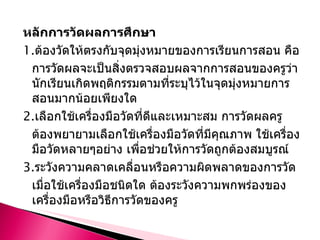หลักการวัดผลการศึกษา 1. ต้องวัดให้ตรงกับจุดมุ่งหมายของการเรียนการสอน คือ การวัดผลจะเป็นสิ่งตรวจสอบผลจากการสอนของครูว่า นักเรียนเกิดพฤติกรรมตามที่ระบุไว้ในจุดมุ่งหมายการสอนมากน้อยเพียงใด 2. เลือกใช้เครื่องมือวัดที่ดีและเหมาะสม การวัดผลครูต้องพยายามเลือกใช้เครื่องมือวัดที่มีคุณภาพ ใช้เครื่องมือวัดหลายๆอย่าง เพื่อช่วยให้การวัดถูกต้องสมบูรณ์ 3. ระวังความคลาดเคลื่อนหรือความผิดพลาดของการวัด เมื่อใช้เครื่องมือชนิดใด ต้องระวังความพกพร่องของเครื่องมือหรือวิธีการวัดของครู 