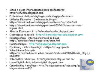 Sites e dicas interessantes para professores - http://of2edu.blogspot.com Professores - http://blogblogs.com.br/tag/professores -  Dinâmica Educativa :: Dinâmicas de Grupo -  http://dinamicaeducativa.blogspot.com/feeds/posts/default http://dinamicaeducativa.blogspot.com/2007/12/dicas-de-trava-linguas.html Alma de Educador - http://almadeeducador.blogspot.com/ Ciberespaço na escola -  http://ciberespaconaescola.blogspot.com/ Edublogosfera – informa endereços de blogs - http://edublogosfera.blogspot.com/atom.xml Nanotecnologia -  http://viniciusgerva.blogspot.com/ Edesio.ueg – sobre tecnologia - http://ed.ueg.zip.net/ Yahoo! Busca Educação: http://br.buscaeducacao.yahoo.com/mt/archives/2005/07/use_blogs_como.html Informática Educativa - http://jmzimmer.blog.uol.com.br/ Lousa Digital - http://lousadigital.blogspot.com/ Conexão Blog / YouTube - http://e-educador.com/index.php/educa-nos-blogs-mainmenu-132 