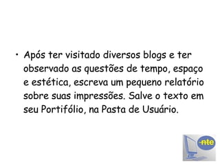 Após ter visitado diversos blogs e ter observado as questões de tempo, espaço e estética, escreva um pequeno relatório sobre suas impressões. Salve o texto em seu Portifólio, na Pasta de Usuário. 