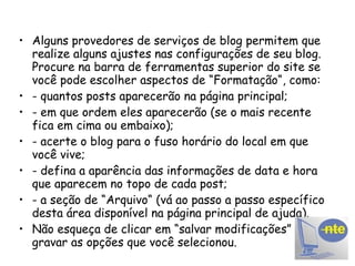 Alguns provedores de serviços de blog permitem que realize alguns ajustes nas configurações de seu blog. Procure na barra de ferramentas superior do site se você pode escolher aspectos de “Formatação“, como: - quantos posts aparecerão na página principal; - em que ordem eles aparecerão (se o mais recente fica em cima ou embaixo); - acerte o blog para o fuso horário do local em que você vive; - defina a aparência das informações de data e hora que aparecem no topo de cada post; - a seção de “Arquivo“ (vá ao passo a passo específico desta área disponível na página principal de ajuda). Não esqueça de clicar em “salvar modificações” para gravar as opções que você selecionou. 