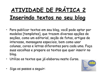 ATIVIDADE DE PRÁTICA 2 Inserindo textos no seu blog   Para publicar textos em seu blog, você pode optar por modelos [templates], que trazem diversas opções de seções, como um editorial, seção de fotos, artigos de interesse, mensagens especiais, bem como usar colunas, cores e letras diferentes para cada uma. Faça suas escolhas e prepare os textos que quer inserir no blog. Utilize os textos que já elaborou neste Curso. Siga os passos a seguir: 